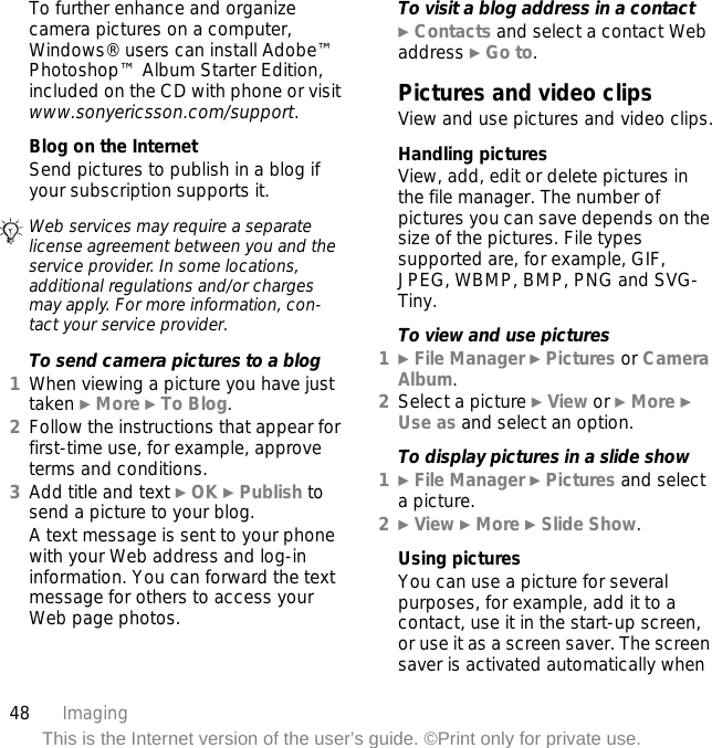 48 ImagingThis is the Internet version of the user’s guide. ©Print only for private use.To further enhance and organize camera pictures on a computer, Windows® users can install Adobe™ Photoshop™ Album Starter Edition, included on the CD with phone or visit www.sonyericsson.com/support.Blog on the InternetSend pictures to publish in a blog if your subscription supports it.To send camera pictures to a blog1When viewing a picture you have just taken } More } To Blog.2Follow the instructions that appear for first-time use, for example, approve terms and conditions.3Add title and text } OK } Publish to send a picture to your blog.A text message is sent to your phone with your Web address and log-in information. You can forward the text message for others to access your Web page photos.To visit a blog address in a contact} Contacts and select a contact Web address } Go to.Pictures and video clipsView and use pictures and video clips.Handling picturesView, add, edit or delete pictures in the file manager. The number of pictures you can save depends on the size of the pictures. File types supported are, for example, GIF, JPEG, WBMP, BMP, PNG and SVG-Tiny.To view and use pictures1} File Manager } Pictures or Camera Album. 2Select a picture } View or } More } Use as and select an option.To display pictures in a slide show1} File Manager } Pictures and select a picture.2} View } More } Slide Show.Using picturesYou can use a picture for several purposes, for example, add it to a contact, use it in the start-up screen, or use it as a screen saver. The screen saver is activated automatically when Web services may require a separate license agreement between you and the service provider. In some locations, additional regulations and/or charges may apply. For more information, con-tact your service provider.