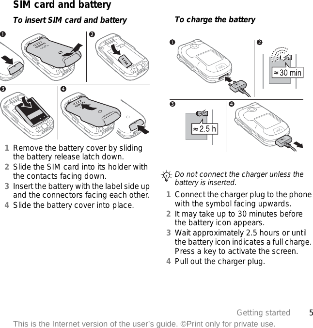 5Getting startedThis is the Internet version of the user’s guide. ©Print only for private use.SIM card and batteryTo insert SIM card and battery1Remove the battery cover by sliding the battery release latch down.2Slide the SIM card into its holder with the contacts facing down.3Insert the battery with the label side up and the connectors facing each other.4Slide the battery cover into place.To charge the battery 1Connect the charger plug to the phone with the symbol facing upwards.2It may take up to 30 minutes before the battery icon appears.3Wait approximately 2.5 hours or until the battery icon indicates a full charge. Press a key to activate the screen.4Pull out the charger plug.Do not connect the charger unless the battery is inserted.