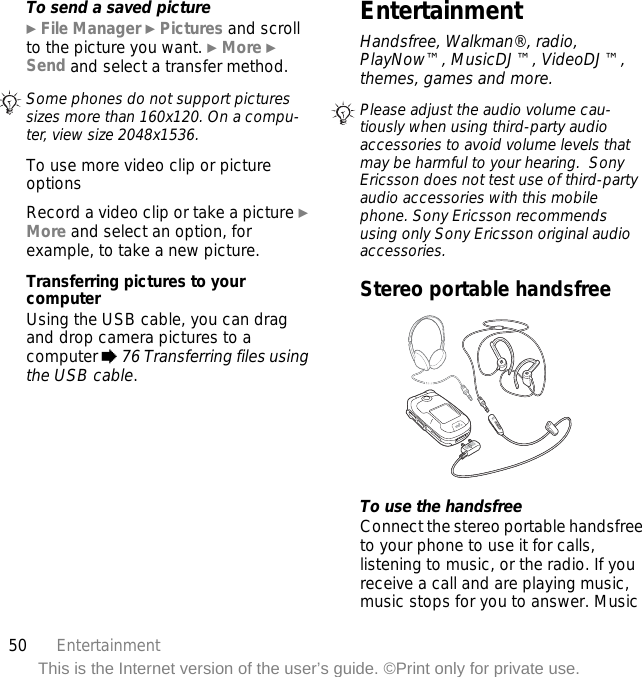 50 EntertainmentThis is the Internet version of the user’s guide. ©Print only for private use.To send a saved picture} File Manager } Pictures and scroll to the picture you want. } More } Send and select a transfer method.To use more video clip or picture optionsRecord a video clip or take a picture } More and select an option, for example, to take a new picture.Transferring pictures to your computerUsing the USB cable, you can drag and drop camera pictures to a computer % 76 Transferring files using the USB cable.EntertainmentHandsfree, Walkman®, radio, PlayNow™, MusicDJ™, VideoDJ™, themes, games and more.Stereo portable handsfree To use the handsfreeConnect the stereo portable handsfree to your phone to use it for calls, listening to music, or the radio. If you receive a call and are playing music, music stops for you to answer. Music Some phones do not support pictures sizes more than 160x120. On a compu-ter, view size 2048x1536. Please adjust the audio volume cau-tiously when using third-party audio accessories to avoid volume levels that may be harmful to your hearing.  Sony Ericsson does not test use of third-party audio accessories with this mobile phone. Sony Ericsson recommends using only Sony Ericsson original audio accessories.