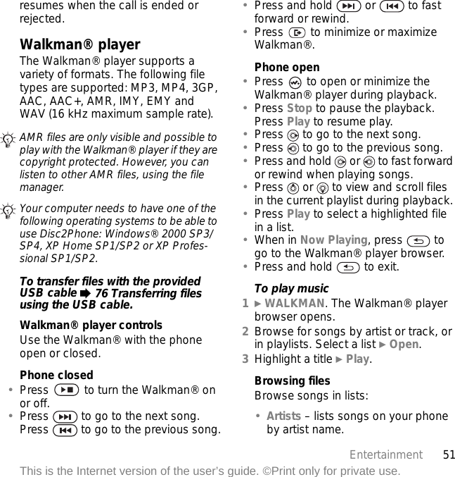 51EntertainmentThis is the Internet version of the user’s guide. ©Print only for private use.resumes when the call is ended or rejected.Walkman® playerThe Walkman® player supports a variety of formats. The following file types are supported: MP3, MP4, 3GP, AAC, AAC+, AMR, IMY, EMY and WAV (16 kHz maximum sample rate). To transfer files with the provided USB cable % 76 Transferring files using the USB cable.Walkman® player controlsUse the Walkman® with the phone open or closed. Phone closed•Press   to turn the Walkman® on or off.•Press   to go to the next song. Press   to go to the previous song.•Press and hold   or   to fast forward or rewind.•Press   to minimize or maximize Walkman®.Phone open•Press   to open or minimize the Walkman® player during playback.•Press Stop to pause the playback. Press Play to resume play.•Press   to go to the next song.•Press   to go to the previous song.•Press and hold   or   to fast forward or rewind when playing songs.•Press   or   to view and scroll files in the current playlist during playback.•Press Play to select a highlighted file in a list.•When in Now Playing, press   to go to the Walkman® player browser.•Press and hold   to exit.To play music1} WALKMAN. The Walkman® player browser opens.2Browse for songs by artist or track, or in playlists. Select a list } Open.3Highlight a title } Play.Browsing filesBrowse songs in lists:•Artists – lists songs on your phone by artist name.AMR files are only visible and possible to play with the Walkman® player if they are copyright protected. However, you can listen to other AMR files, using the file manager.Your computer needs to have one of the following operating systems to be able to use Disc2Phone: Windows® 2000 SP3/SP4, XP Home SP1/SP2 or XP Profes-sional SP1/SP2.