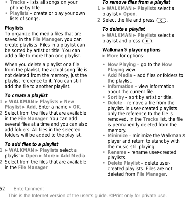 52 EntertainmentThis is the Internet version of the user’s guide. ©Print only for private use.•Tracks – lists all songs on your phone by title.•Playlists – create or play your own lists of songs.PlaylistsTo organize the media files that are saved in the File Manager, you can create playlists. Files in a playlist can be sorted by artist or title. You can add a file to more than one playlist.When you delete a playlist or a file from the playlist, the actual song file is not deleted from the memory, just the playlist reference to it. You can still add the file to another playlist.To create a playlist1} WALKMAN } Playlists } New Playlist } Add. Enter a name } OK.2Select from the files that are available in the File Manager. You can add several files at a time and you can also add folders. All files in the selected folders will be added to the playlist.To add files to a playlist1} WALKMAN } Playlists select a playlist } Open } More } Add Media.2Select from the files that are available in the File Manager.To remove files from a playlist1} WALKMAN } Playlists select a playlist } Open.2Select the file and press  .To delete a playlist} WALKMAN } Playlists select a playlist and press  .Walkman® player options} More for options:•Now Playing – go to the Now Playing view.•Add Media – add files or folders to the playlist.•Information – view information about the current file.•Sort by – sort by artist or title.•Delete – remove a file from the playlist. In user-created playlists only the reference to the file is removed. In the Tracks list, the file is permanently deleted from the memory.•Minimize – minimize the Walkman® player and return to standby with the music still playing.•Rename – rename user-created playlists.•Delete Playlist – delete user-created playlists. Files are not deleted from File Manager.