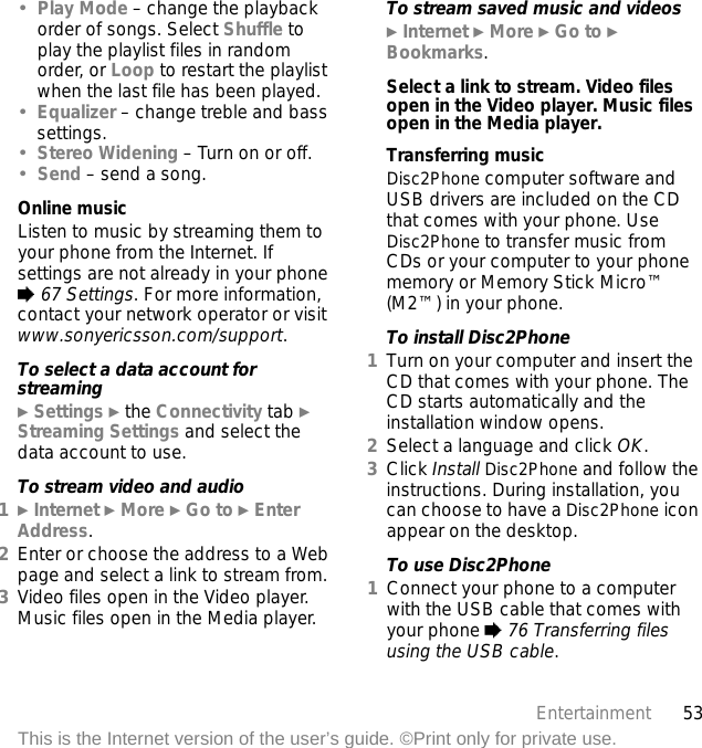 53EntertainmentThis is the Internet version of the user’s guide. ©Print only for private use.•Play Mode – change the playback order of songs. Select Shuffle to play the playlist files in random order, or Loop to restart the playlist when the last file has been played.•Equalizer – change treble and bass settings.•Stereo Widening – Turn on or off.•Send – send a song.Online musicListen to music by streaming them to your phone from the Internet. If settings are not already in your phone % 67 Settings. For more information, contact your network operator or visit www.sonyericsson.com/support.To select a data account for streaming} Settings } the Connectivity tab } Streaming Settings and select the data account to use.To stream video and audio1} Internet } More } Go to } Enter Address.2Enter or choose the address to a Web page and select a link to stream from. 3Video files open in the Video player. Music files open in the Media player.To stream saved music and videos} Internet } More } Go to } Bookmarks.Select a link to stream. Video files open in the Video player. Music files open in the Media player.Transferring musicDisc2Phone computer software and USB drivers are included on the CD that comes with your phone. Use Disc2Phone to transfer music from CDs or your computer to your phone memory or Memory Stick Micro™ (M2™) in your phone.To install Disc2Phone1Turn on your computer and insert the CD that comes with your phone. The CD starts automatically and the installation window opens.2Select a language and click OK.3Click Install Disc2Phone and follow the instructions. During installation, you can choose to have a Disc2Phone icon appear on the desktop.To use Disc2Phone1Connect your phone to a computer with the USB cable that comes with your phone % 76 Transferring files using the USB cable.