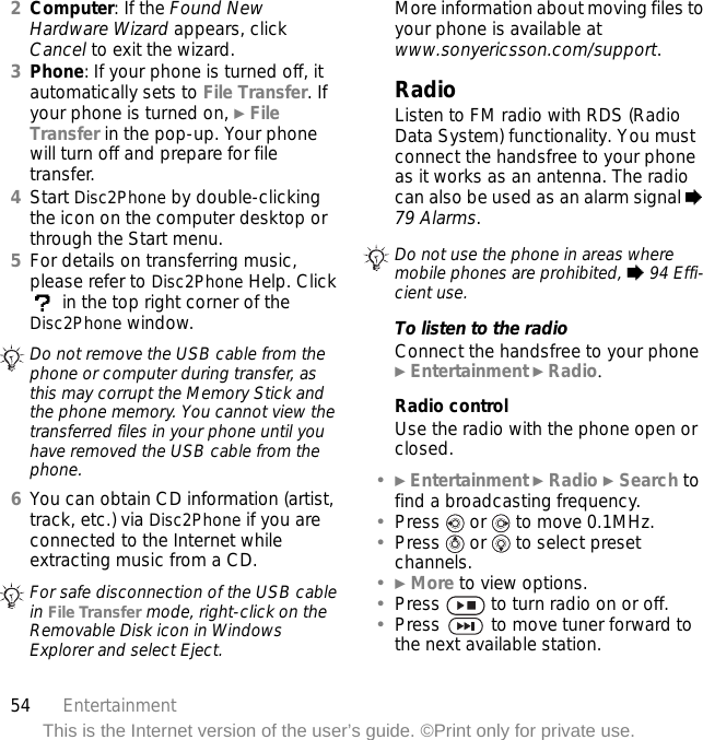 54 EntertainmentThis is the Internet version of the user’s guide. ©Print only for private use.2Computer: If the Found New Hardware Wizard appears, click Cancel to exit the wizard.3Phone: If your phone is turned off, it automatically sets to File Transfer. If your phone is turned on, } File Transfer in the pop-up. Your phone will turn off and prepare for file transfer.4Start Disc2Phone by double-clicking the icon on the computer desktop or through the Start menu.5For details on transferring music, please refer to Disc2Phone Help. Click  in the top right corner of the Disc2Phone window.6You can obtain CD information (artist, track, etc.) via Disc2Phone if you are connected to the Internet while extracting music from a CD.More information about moving files to your phone is available at www.sonyericsson.com/support.RadioListen to FM radio with RDS (Radio Data System) functionality. You must connect the handsfree to your phone as it works as an antenna. The radio can also be used as an alarm signal % 79 Alarms.To listen to the radioConnect the handsfree to your phone } Entertainment } Radio.Radio controlUse the radio with the phone open or closed.•} Entertainment } Radio } Search to find a broadcasting frequency.•Press   or   to move 0.1MHz.•Press   or   to select preset channels.•} More to view options.•Press   to turn radio on or off.•Press   to move tuner forward to the next available station.Do not remove the USB cable from the phone or computer during transfer, as this may corrupt the Memory Stick and the phone memory. You cannot view the transferred files in your phone until you have removed the USB cable from the phone.For safe disconnection of the USB cable in File Transfer mode, right-click on the Removable Disk icon in Windows Explorer and select Eject.Do not use the phone in areas where mobile phones are prohibited, % 94 Effi-cient use.