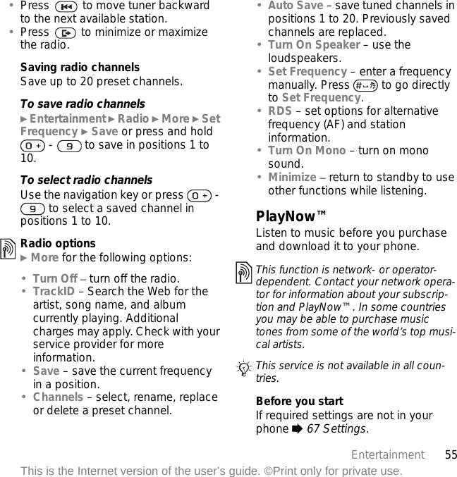 55EntertainmentThis is the Internet version of the user’s guide. ©Print only for private use.•Press   to move tuner backward to the next available station.•Press   to minimize or maximize the radio.Saving radio channelsSave up to 20 preset channels.To save radio channels} Entertainment } Radio } More } Set Frequency } Save or press and hold  -   to save in positions 1 to 10.To select radio channelsUse the navigation key or press   -  to select a saved channel in positions 1 to 10.Radio options} More for the following options:•Turn Off – turn off the radio.•TrackID – Search the Web for the artist, song name, and album currently playing. Additional charges may apply. Check with your service provider for more information.•Save – save the current frequency in a position.•Channels – select, rename, replace or delete a preset channel.•Auto Save – save tuned channels in positions 1 to 20. Previously saved channels are replaced.•Turn On Speaker – use the loudspeakers.•Set Frequency – enter a frequency manually. Press   to go directly to Set Frequency.•RDS – set options for alternative frequency (AF) and station information.•Turn On Mono – turn on mono sound.•Minimize – return to standby to use other functions while listening.PlayNow™Listen to music before you purchase and download it to your phone.Before you startIf required settings are not in your phone % 67 Settings.This function is network- or operator-dependent. Contact your network opera-tor for information about your subscrip-tion and PlayNow™. In some countries you may be able to purchase music tones from some of the world’s top musi-cal artists.This service is not available in all coun-tries.