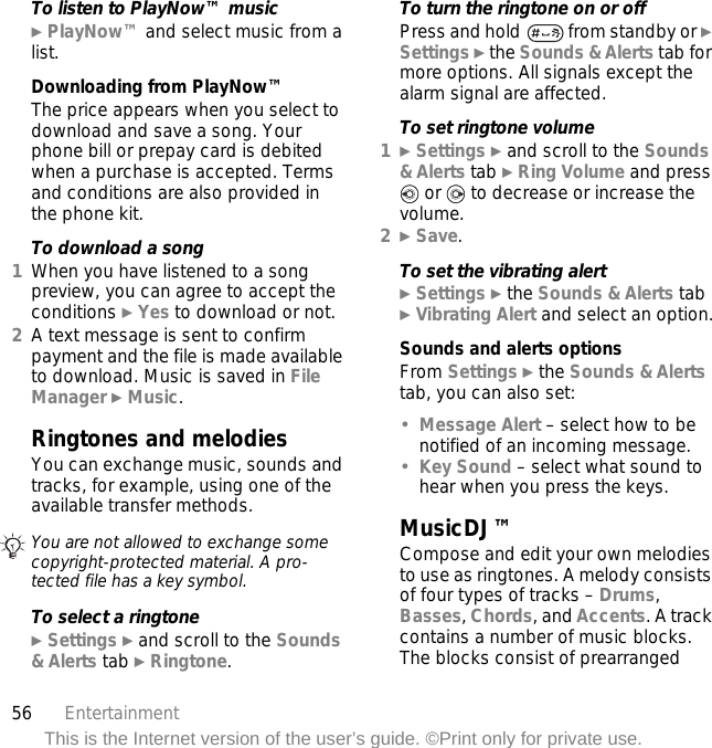56 EntertainmentThis is the Internet version of the user’s guide. ©Print only for private use.To listen to PlayNow™ music} PlayNow™ and select music from a list.Downloading from PlayNow™The price appears when you select to download and save a song. Your phone bill or prepay card is debited when a purchase is accepted. Terms and conditions are also provided in the phone kit.To download a song1When you have listened to a song preview, you can agree to accept the conditions } Yes to download or not.2A text message is sent to confirm payment and the file is made available to download. Music is saved in File Manager } Music.Ringtones and melodiesYou can exchange music, sounds and tracks, for example, using one of the available transfer methods. To select a ringtone} Settings } and scroll to the Sounds &amp; Alerts tab } Ringtone.To turn the ringtone on or offPress and hold   from standby or } Settings } the Sounds &amp; Alerts tab for more options. All signals except the alarm signal are affected.To set ringtone volume1} Settings } and scroll to the Sounds &amp; Alerts tab } Ring Volume and press  or   to decrease or increase the volume.2} Save.To set the vibrating alert} Settings } the Sounds &amp; Alerts tab } Vibrating Alert and select an option.Sounds and alerts optionsFrom Settings } the Sounds &amp; Alerts tab, you can also set:•Message Alert – select how to be notified of an incoming message.•Key Sound – select what sound to hear when you press the keys.MusicDJ™Compose and edit your own melodies to use as ringtones. A melody consists of four types of tracks – Drums, Basses, Chords, and Accents. A track contains a number of music blocks. The blocks consist of prearranged You are not allowed to exchange some copyright-protected material. A pro-tected file has a key symbol.