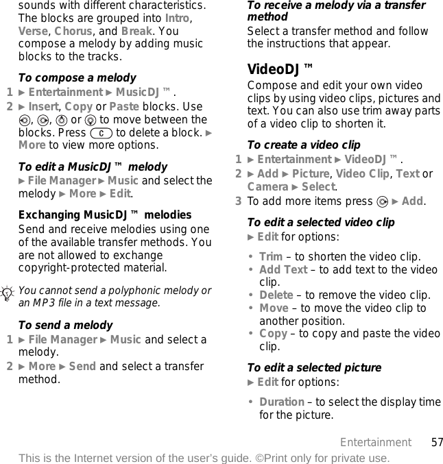 57EntertainmentThis is the Internet version of the user’s guide. ©Print only for private use.sounds with different characteristics. The blocks are grouped into Intro, Verse, Chorus, and Break. You compose a melody by adding music blocks to the tracks.To compose a melody1} Entertainment } MusicDJ™.2} Insert, Copy or Paste blocks. Use ,  ,   or   to move between the blocks. Press   to delete a block. } More to view more options.To edit a MusicDJ™ melody} File Manager } Music and select the melody } More } Edit.Exchanging MusicDJ™ melodiesSend and receive melodies using one of the available transfer methods. You are not allowed to exchange copyright-protected material.To send a melody1} File Manager } Music and select a melody.2} More } Send and select a transfer method.To receive a melody via a transfer methodSelect a transfer method and follow the instructions that appear.VideoDJ™Compose and edit your own video clips by using video clips, pictures and text. You can also use trim away parts of a video clip to shorten it.To create a video clip1} Entertainment } VideoDJ™.2} Add } Picture, Video Clip, Text or Camera } Select.3To add more items press   } Add.To edit a selected video clip} Edit for options:•Trim – to shorten the video clip.•Add Text – to add text to the video clip.•Delete – to remove the video clip.•Move – to move the video clip to another position.•Copy – to copy and paste the video clip.To edit a selected picture} Edit for options:•Duration – to select the display time for the picture.You cannot send a polyphonic melody or an MP3 file in a text message.