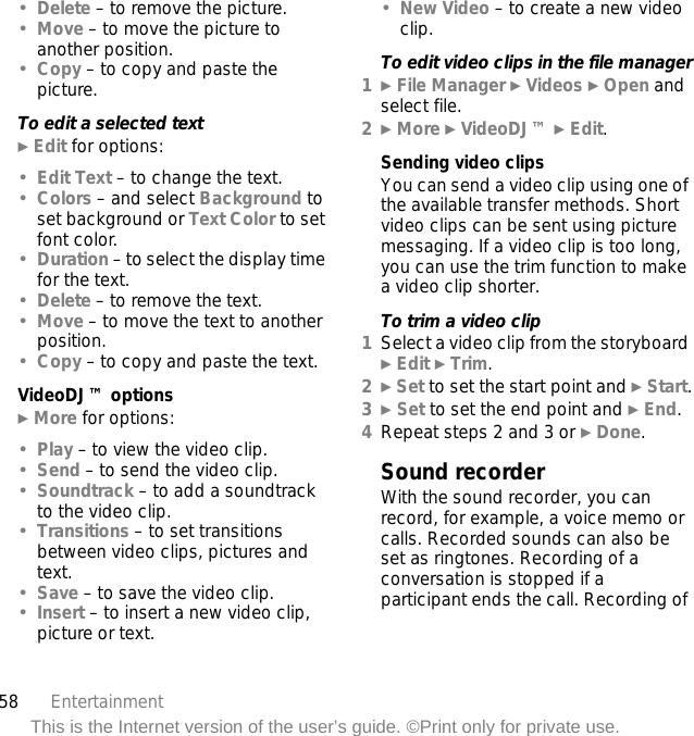 58 EntertainmentThis is the Internet version of the user’s guide. ©Print only for private use.•Delete – to remove the picture.•Move – to move the picture to another position.•Copy – to copy and paste the picture.To edit a selected text} Edit for options:•Edit Text – to change the text.•Colors – and select Background to set background or Text Color to set font color.•Duration – to select the display time for the text.•Delete – to remove the text.•Move – to move the text to another position.•Copy – to copy and paste the text.VideoDJ™ options} More for options:•Play – to view the video clip.•Send – to send the video clip.•Soundtrack – to add a soundtrack to the video clip.•Transitions – to set transitions between video clips, pictures and text.•Save – to save the video clip.•Insert – to insert a new video clip, picture or text.•New Video – to create a new video clip.To edit video clips in the file manager1} File Manager } Videos } Open and select file.2} More } VideoDJ™ } Edit.Sending video clipsYou can send a video clip using one of the available transfer methods. Short video clips can be sent using picture messaging. If a video clip is too long, you can use the trim function to make a video clip shorter.To trim a video clip1Select a video clip from the storyboard } Edit } Trim.2} Set to set the start point and } Start.3} Set to set the end point and } End.4Repeat steps 2 and 3 or } Done.Sound recorderWith the sound recorder, you can record, for example, a voice memo or calls. Recorded sounds can also be set as ringtones. Recording of a conversation is stopped if a participant ends the call. Recording of 