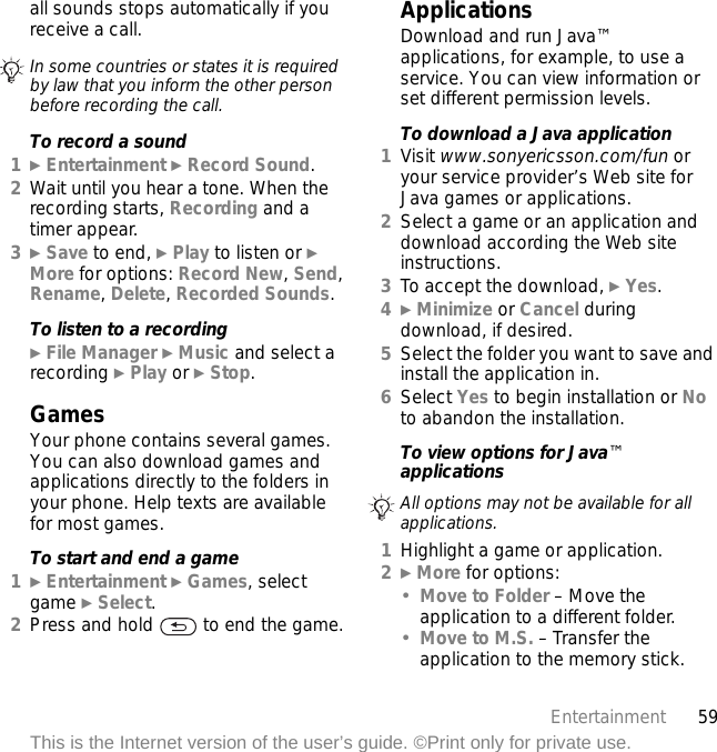 59EntertainmentThis is the Internet version of the user’s guide. ©Print only for private use.all sounds stops automatically if you receive a call.To record a sound1} Entertainment } Record Sound.2Wait until you hear a tone. When the recording starts, Recording and a timer appear.3} Save to end, } Play to listen or } More for options: Record New, Send, Rename, Delete, Recorded Sounds.To listen to a recording} File Manager } Music and select a recording } Play or } Stop.GamesYour phone contains several games. You can also download games and applications directly to the folders in your phone. Help texts are available for most games.To start and end a game1} Entertainment } Games, select game } Select.2Press and hold   to end the game.ApplicationsDownload and run Java™ applications, for example, to use a service. You can view information or set different permission levels.To download a Java application1Visit www.sonyericsson.com/fun or your service provider’s Web site for Java games or applications.2Select a game or an application and download according the Web site instructions.3To accept the download, } Yes.4} Minimize or Cancel during download, if desired.5Select the folder you want to save and install the application in.6Select Yes to begin installation or No to abandon the installation.To view options for Java™ applications1Highlight a game or application.2} More for options:•Move to Folder – Move the application to a different folder.•Move to M.S. – Transfer the application to the memory stick.In some countries or states it is required by law that you inform the other person before recording the call.All options may not be available for all applications.