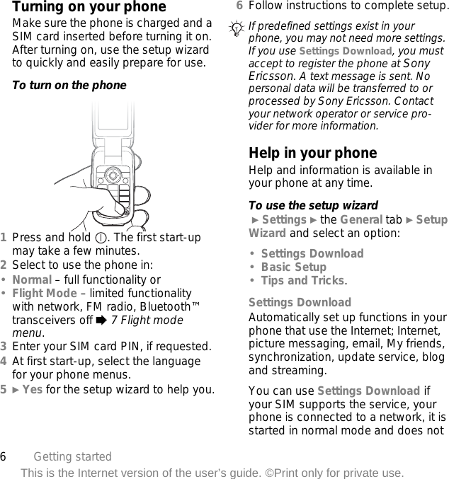 6Getting startedThis is the Internet version of the user’s guide. ©Print only for private use.Turning on your phoneMake sure the phone is charged and a SIM card inserted before turning it on. After turning on, use the setup wizard to quickly and easily prepare for use.To turn on the phone 1Press and hold  . The first start-up may take a few minutes.2Select to use the phone in:•Normal – full functionality or•Flight Mode – limited functionality with network, FM radio, Bluetooth™ transceivers off % 7 Flight mode menu.3Enter your SIM card PIN, if requested.4At first start-up, select the language for your phone menus.5} Yes for the setup wizard to help you.6Follow instructions to complete setup.Help in your phoneHelp and information is available in your phone at any time.To use the setup wizard } Settings } the General tab } Setup Wizard and select an option:•Settings Download•Basic Setup•Tips and Tricks.Settings DownloadAutomatically set up functions in your phone that use the Internet; Internet, picture messaging, email, My friends, synchronization, update service, blog and streaming.You can use Settings Download if your SIM supports the service, your phone is connected to a network, it is started in normal mode and does not If predefined settings exist in your phone, you may not need more settings. If you use Settings Download, you must accept to register the phone at Sony Ericsson. A text message is sent. No personal data will be transferred to or processed by Sony Ericsson. Contact your network operator or service pro-vider for more information.