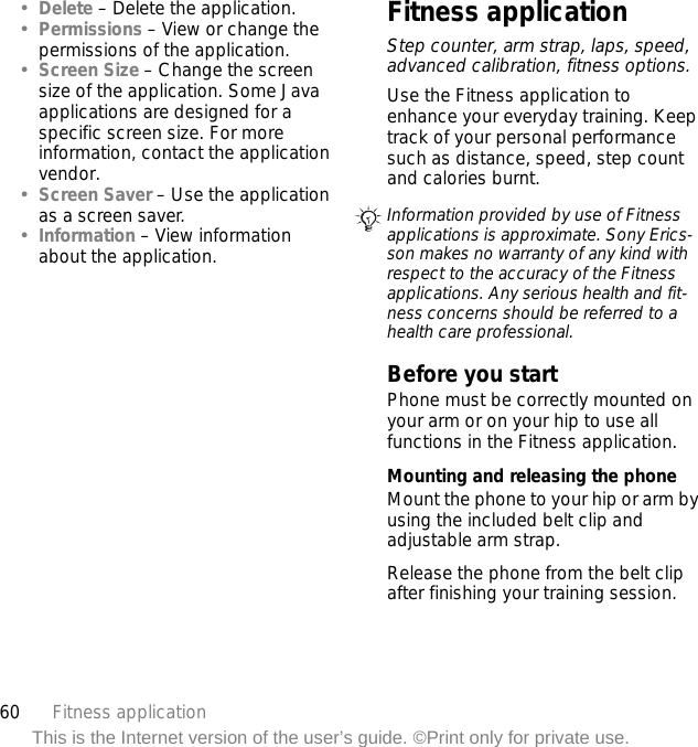 60 Fitness applicationThis is the Internet version of the user’s guide. ©Print only for private use.•Delete – Delete the application.•Permissions – View or change the permissions of the application.•Screen Size – Change the screen size of the application. Some Java applications are designed for a specific screen size. For more information, contact the application vendor.•Screen Saver – Use the application as a screen saver.•Information – View information about the application.Fitness applicationStep counter, arm strap, laps, speed, advanced calibration, fitness options.Use the Fitness application to enhance your everyday training. Keep track of your personal performance such as distance, speed, step count and calories burnt.Before you startPhone must be correctly mounted on your arm or on your hip to use all functions in the Fitness application.Mounting and releasing the phoneMount the phone to your hip or arm by using the included belt clip and adjustable arm strap.Release the phone from the belt clip after finishing your training session.Information provided by use of Fitness applications is approximate. Sony Erics-son makes no warranty of any kind with respect to the accuracy of the Fitness applications. Any serious health and fit-ness concerns should be referred to a health care professional.