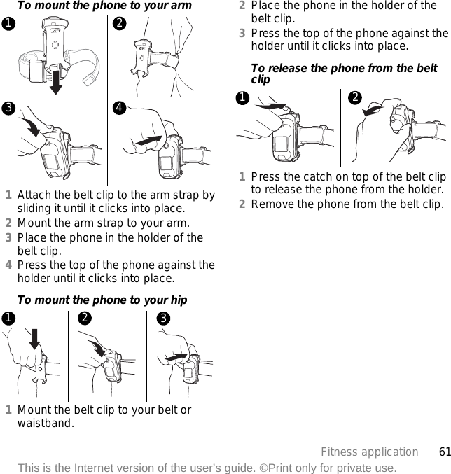 61Fitness applicationThis is the Internet version of the user’s guide. ©Print only for private use.To mount the phone to your arm1Attach the belt clip to the arm strap by sliding it until it clicks into place.2Mount the arm strap to your arm.3Place the phone in the holder of the belt clip.4Press the top of the phone against the holder until it clicks into place.To mount the phone to your hip1Mount the belt clip to your belt or waistband.2Place the phone in the holder of the belt clip.3Press the top of the phone against the holder until it clicks into place.To release the phone from the belt clip1Press the catch on top of the belt clip to release the phone from the holder.2Remove the phone from the belt clip.12341 2 312