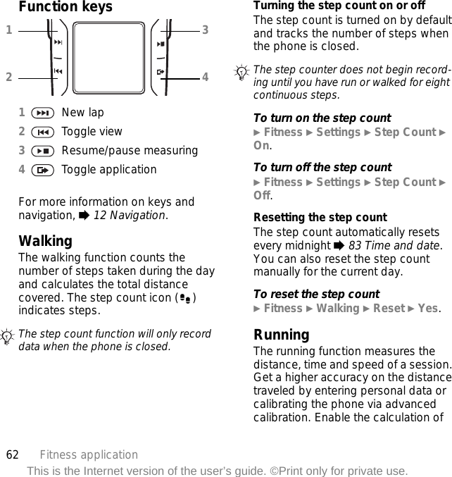 62 Fitness applicationThis is the Internet version of the user’s guide. ©Print only for private use.Function keysWalkingThe walking function counts the number of steps taken during the day and calculates the total distance covered. The step count icon ( ) indicates steps.Turning the step count on or offThe step count is turned on by default and tracks the number of steps when the phone is closed.To turn on the step count} Fitness } Settings } Step Count } On.To turn off the step count} Fitness } Settings } Step Count } Off.Resetting the step countThe step count automatically resets every midnight % 83 Time and date. You can also reset the step count manually for the current day.To reset the step count} Fitness } Walking } Reset } Yes.RunningThe running function measures the distance, time and speed of a session. Get a higher accuracy on the distance traveled by entering personal data or calibrating the phone via advanced calibration. Enable the calculation of 1New lap2Toggle view3Resume/pause measuring4Toggle applicationFor more information on keys and navigation, % 12 Navigation.The step count function will only record data when the phone is closed.1234The step counter does not begin record-ing until you have run or walked for eight continuous steps.