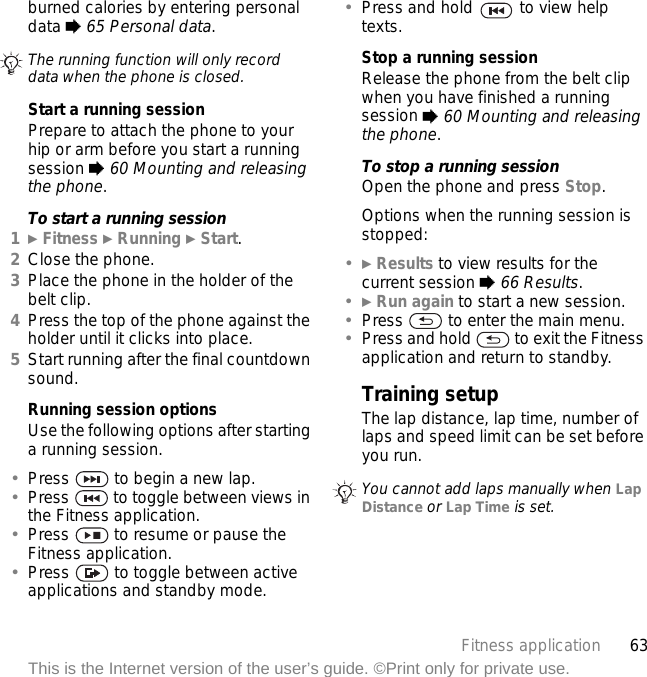 63Fitness applicationThis is the Internet version of the user’s guide. ©Print only for private use.burned calories by entering personal data % 65 Personal data.Start a running sessionPrepare to attach the phone to your hip or arm before you start a running session % 60 Mounting and releasing the phone.To start a running session1} Fitness } Running } Start.2Close the phone.3Place the phone in the holder of the belt clip.4Press the top of the phone against the holder until it clicks into place.5Start running after the final countdown sound. Running session optionsUse the following options after starting a running session.•Press   to begin a new lap.•Press   to toggle between views in the Fitness application.•Press   to resume or pause the Fitness application.•Press   to toggle between active applications and standby mode.•Press and hold   to view help texts.Stop a running sessionRelease the phone from the belt clip when you have finished a running session % 60 Mounting and releasing the phone.To stop a running sessionOpen the phone and press Stop.Options when the running session is stopped:•} Results to view results for the current session % 66 Results.•} Run again to start a new session.•Press   to enter the main menu.•Press and hold   to exit the Fitness application and return to standby.Training setupThe lap distance, lap time, number of laps and speed limit can be set before you run.The running function will only record data when the phone is closed.You cannot add laps manually when Lap Distance or Lap Time is set.
