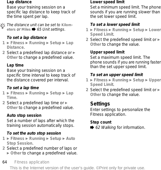 64 Fitness applicationThis is the Internet version of the user’s guide. ©Print only for private use.Lap distanceBase your training session on a specific lap distance to keep track of the time spent per lap.To set a lap distance1} Fitness } Running } Setup } Lap Distance.2Select a predefined lap distance or } Other to change a predefined value.Lap timeBase your training session on a specific time interval to keep track of the distance covered per interval.To set a lap time1} Fitness } Running } Setup } Lap Time.2Select a predefined lap time or } Other to change a predefined value.Auto stop sessionSet a number of laps after which the training session automatically stops.To set the auto stop session1} Fitness } Running } Setup } Auto Stop Session.2Select a predefined number of laps or } Other to change a predefined value.Lower speed limitSet a minimum speed limit. The phone sounds if you are running slower than the set lower speed limit.To set a lower speed limit1} Fitness } Running } Setup } Lower Speed Limit.2Select the predefined speed limit or } Other to change the value.Upper speed limitSet a maximum speed limit. The phone sounds if you are running faster than the set upper speed limit.To set an upper speed limit1} Fitness } Running } Setup } Upper Speed Limit.2Select the predefined speed limit or } Other to change the value.SettingsEnter settings to personalize the Fitness application.Step count% 62 Walking for information.The distance unit can be set to Kilom-eters or Miles % 65 Unit settings.