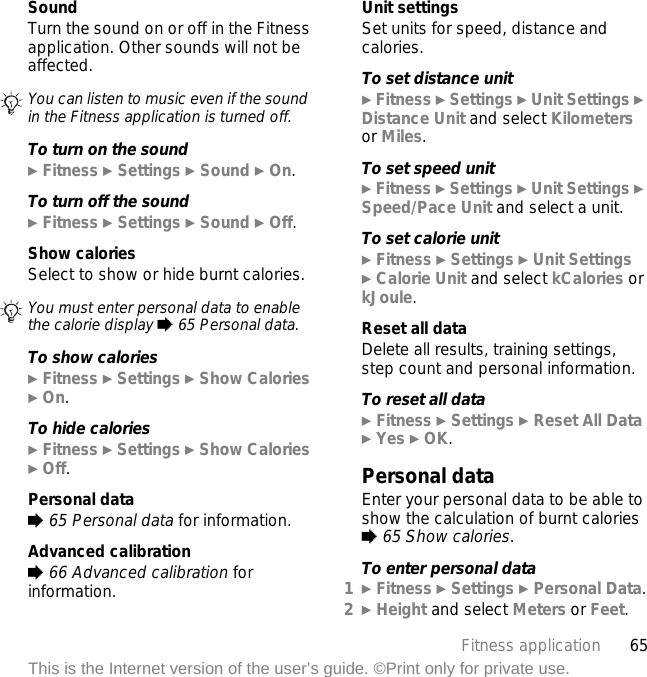 65Fitness applicationThis is the Internet version of the user’s guide. ©Print only for private use.SoundTurn the sound on or off in the Fitness application. Other sounds will not be affected.To turn on the sound} Fitness } Settings } Sound } On.To turn off the sound} Fitness } Settings } Sound } Off.Show caloriesSelect to show or hide burnt calories.To show calories} Fitness } Settings } Show Calories } On.To hide calories} Fitness } Settings } Show Calories } Off.Personal data% 65 Personal data for information.Advanced calibration% 66 Advanced calibration for information.Unit settingsSet units for speed, distance and calories.To set distance unit} Fitness } Settings } Unit Settings } Distance Unit and select Kilometers or Miles.To set speed unit} Fitness } Settings } Unit Settings } Speed/Pace Unit and select a unit.To set calorie unit} Fitness } Settings } Unit Settings} Calorie Unit and select kCalories or kJoule.Reset all dataDelete all results, training settings, step count and personal information.To reset all data} Fitness } Settings } Reset All Data } Yes } OK.Personal dataEnter your personal data to be able to show the calculation of burnt calories % 65 Show calories.To enter personal data1} Fitness } Settings } Personal Data.2} Height and select Meters or Feet.You can listen to music even if the sound in the Fitness application is turned off.You must enter personal data to enable the calorie display % 65 Personal data.