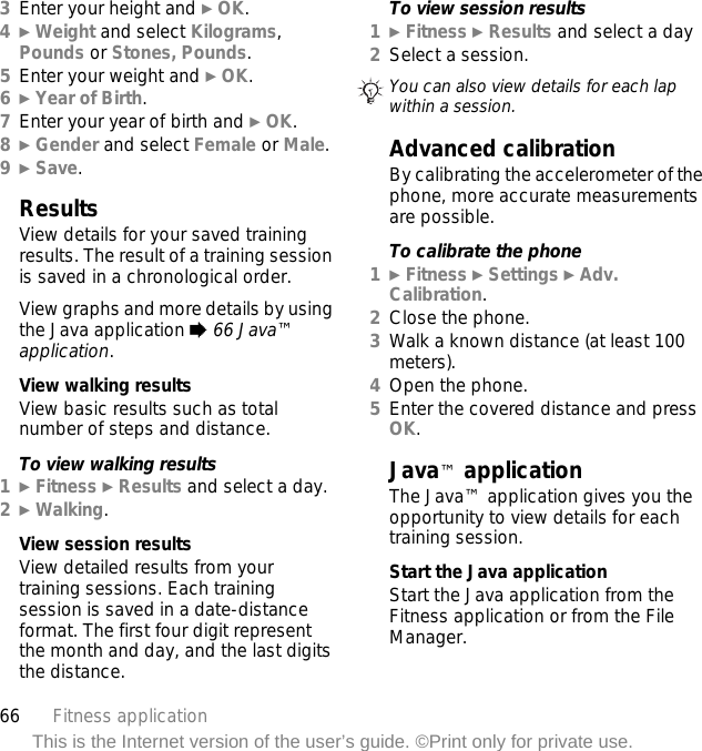 66 Fitness applicationThis is the Internet version of the user’s guide. ©Print only for private use.3Enter your height and } OK.4} Weight and select Kilograms, Pounds or Stones, Pounds.5Enter your weight and } OK.6} Year of Birth.7Enter your year of birth and } OK.8} Gender and select Female or Male.9} Save.ResultsView details for your saved training results. The result of a training session is saved in a chronological order.View graphs and more details by using the Java application % 66 Java™ application.View walking resultsView basic results such as total number of steps and distance.To view walking results1} Fitness } Results and select a day.2} Walking.View session resultsView detailed results from your training sessions. Each training session is saved in a date-distance format. The first four digit represent the month and day, and the last digits the distance.To view session results1} Fitness } Results and select a day2Select a session.Advanced calibrationBy calibrating the accelerometer of the phone, more accurate measurements are possible.To calibrate the phone1} Fitness } Settings } Adv. Calibration.2Close the phone.3Walk a known distance (at least 100 meters).4Open the phone.5Enter the covered distance and press OK.Java™ applicationThe Java™ application gives you the opportunity to view details for each training session.Start the Java applicationStart the Java application from the Fitness application or from the File Manager.You can also view details for each lap within a session.