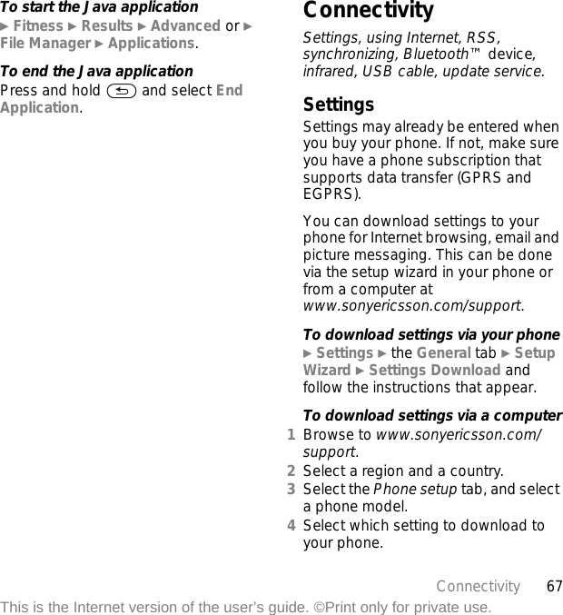 67ConnectivityThis is the Internet version of the user’s guide. ©Print only for private use.To start the Java application} Fitness } Results } Advanced or } File Manager } Applications.To end the Java applicationPress and hold   and select End Application.ConnectivitySettings, using Internet, RSS, synchronizing, Bluetooth™ device, infrared, USB cable, update service.SettingsSettings may already be entered when you buy your phone. If not, make sure you have a phone subscription that supports data transfer (GPRS and EGPRS).You can download settings to your phone for Internet browsing, email and picture messaging. This can be done via the setup wizard in your phone or from a computer at www.sonyericsson.com/support.To download settings via your phone} Settings } the General tab } Setup Wizard } Settings Download and follow the instructions that appear.To download settings via a computer1Browse to www.sonyericsson.com/support. 2Select a region and a country.3Select the Phone setup tab, and select a phone model.4Select which setting to download to your phone.