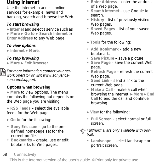 68 ConnectivityThis is the Internet version of the user’s guide. ©Print only for private use.Using InternetUse the Internet to access online services for example, news and banking, search and browse the Web.To start browsing} Internet and select a service such as} More } Go to } Search Internet or Enter Address to any Web page.To view options} Internet } More.To stop browsing} More } Exit Browser. Options when browsing} More to view options. The menu contains the following but depends on the Web page you are visiting:} RSS Feeds – select the available feeds for the Web page.} Go to for the following:•Sony Ericsson – go to the pre-defined homepage set for the current profile.•Bookmarks – create, use or edit bookmarks to Web pages.•Enter Address – enter the address of a Web page.•Search Internet – use Google to search.•History – list of previously visited Web pages.•Saved Pages – list of your saved Web pages.} Tools for the following:•Add Bookmark – add a new bookmark.•Save Picture – save a picture.•Save Page – save the current Web page.•Refresh Page – refresh the current Web page.•Send Link – send a link to the current Web page.•Make a Call – make a call when browsing the Internet. } More } End Call to end the call and continue browsing.} View for the following:•Full Screen – select normal or full screen. •Landscape – select landscape or portrait screen.For more information contact your net-work operator or visit www.sonyerics-son.com/support.Full/normal are only available with por-trait.