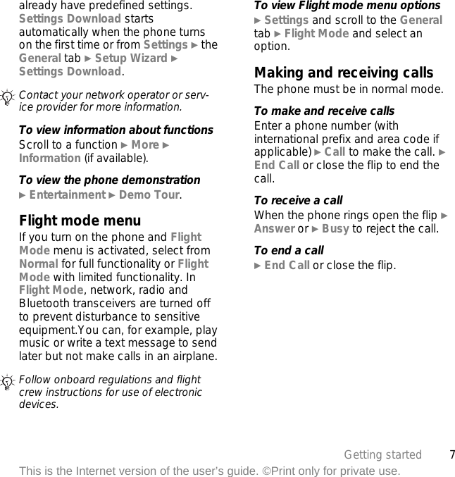 7Getting startedThis is the Internet version of the user’s guide. ©Print only for private use.already have predefined settings. Settings Download starts automatically when the phone turns on the first time or from Settings } the General tab } Setup Wizard } Settings Download.To view information about functionsScroll to a function } More } Information (if available).To view the phone demonstration} Entertainment } Demo Tour.Flight mode menuIf you turn on the phone and Flight Mode menu is activated, select from Normal for full functionality or Flight Mode with limited functionality. In Flight Mode, network, radio and Bluetooth transceivers are turned off to prevent disturbance to sensitive equipment.You can, for example, play music or write a text message to send later but not make calls in an airplane.To view Flight mode menu options} Settings and scroll to the General tab } Flight Mode and select an option.Making and receiving callsThe phone must be in normal mode.To make and receive callsEnter a phone number (with international prefix and area code if applicable) } Call to make the call. } End Call or close the flip to end the call.To receive a callWhen the phone rings open the flip } Answer or } Busy to reject the call.To end a call} End Call or close the flip.Contact your network operator or serv-ice provider for more information.Follow onboard regulations and flight crew instructions for use of electronic devices.