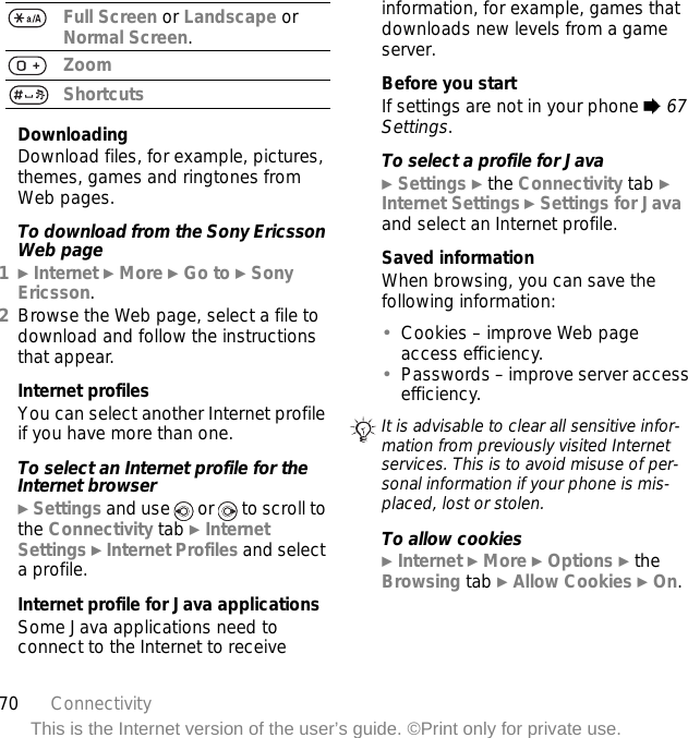 70 ConnectivityThis is the Internet version of the user’s guide. ©Print only for private use.DownloadingDownload files, for example, pictures, themes, games and ringtones from Web pages.To download from the Sony Ericsson Web page1} Internet } More } Go to } Sony Ericsson.2Browse the Web page, select a file to download and follow the instructions that appear.Internet profilesYou can select another Internet profile if you have more than one.To select an Internet profile for the Internet browser} Settings and use   or   to scroll to the Connectivity tab } Internet Settings } Internet Profiles and select a profile.Internet profile for Java applicationsSome Java applications need to connect to the Internet to receive information, for example, games that downloads new levels from a game server.Before you startIf settings are not in your phone % 67 Settings.To select a profile for Java} Settings } the Connectivity tab } Internet Settings } Settings for Java and select an Internet profile.Saved informationWhen browsing, you can save the following information:•Cookies – improve Web page access efficiency.•Passwords – improve server access efficiency.To allow cookies} Internet } More } Options } the Browsing tab } Allow Cookies } On.Full Screen or Landscape or Normal Screen.ZoomShortcutsIt is advisable to clear all sensitive infor-mation from previously visited Internet services. This is to avoid misuse of per-sonal information if your phone is mis-placed, lost or stolen.