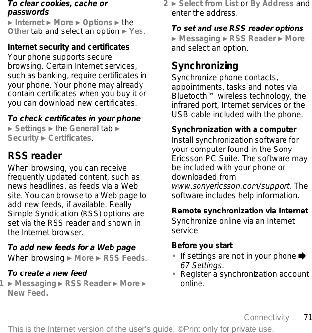 71ConnectivityThis is the Internet version of the user’s guide. ©Print only for private use.To clear cookies, cache or passwords} Internet } More } Options } the Other tab and select an option } Yes.Internet security and certificatesYour phone supports secure browsing. Certain Internet services, such as banking, require certificates in your phone. Your phone may already contain certificates when you buy it or you can download new certificates.To check certificates in your phone} Settings } the General tab } Security } Certificates.RSS readerWhen browsing, you can receive frequently updated content, such as news headlines, as feeds via a Web site. You can browse to a Web page to add new feeds, if available. Really Simple Syndication (RSS) options are set via the RSS reader and shown in the Internet browser.To add new feeds for a Web pageWhen browsing } More } RSS Feeds.To create a new feed1} Messaging } RSS Reader } More } New Feed.2} Select from List or By Address and enter the address.To set and use RSS reader options} Messaging } RSS Reader } More and select an option.SynchronizingSynchronize phone contacts, appointments, tasks and notes via Bluetooth™ wireless technology, the infrared port, Internet services or the USB cable included with the phone.Synchronization with a computerInstall synchronization software for your computer found in the Sony Ericsson PC Suite. The software may be included with your phone or downloaded from www.sonyericsson.com/support. The software includes help information. Remote synchronization via InternetSynchronize online via an Internet service.Before you start•If settings are not in your phone % 67 Settings.•Register a synchronization account online.