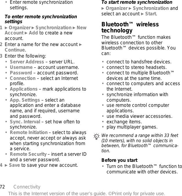 72 ConnectivityThis is the Internet version of the user’s guide. ©Print only for private use.•Enter remote synchronization settings.To enter remote synchronization settings1} Organizer } Synchronization } New Account } Add to create a new account.2Enter a name for the new account } Continue. 3Enter the following:•Server Address – server URL.•Username – account username.•Password – account password.•Connection – select an Internet profile.•Applications – mark applications to synchronize.•App. Settings – select an application and enter a database name, and if required, username and password.•Sync. Interval – set how often to synchronize.•Remote Initiation – select to always accept, never accept or always ask when starting synchronization from a service.•Remote Security – insert a server ID and a server password.4} Save to save your new account. To start remote synchronization} Organizer } Synchronization and select an account } Start.Bluetooth™ wireless technologyThe Bluetooth™ function makes wireless connection to other Bluetooth™ devices possible. You can:•connect to handsfree devices.•connect to stereo headsets.•connect to multiple Bluetooth™ devices at the same time.•connect to computers and access the Internet.•synchronize information with computers.•use remote control computer applications.•use media viewer accessories.•exchange items.•play multiplayer games.Before you start•Turn on the Bluetooth™ function to communicate with other devices.We recommend a range within 33 feet (10 meters), with no solid objects in between, for Bluetooth™ communica-tion.