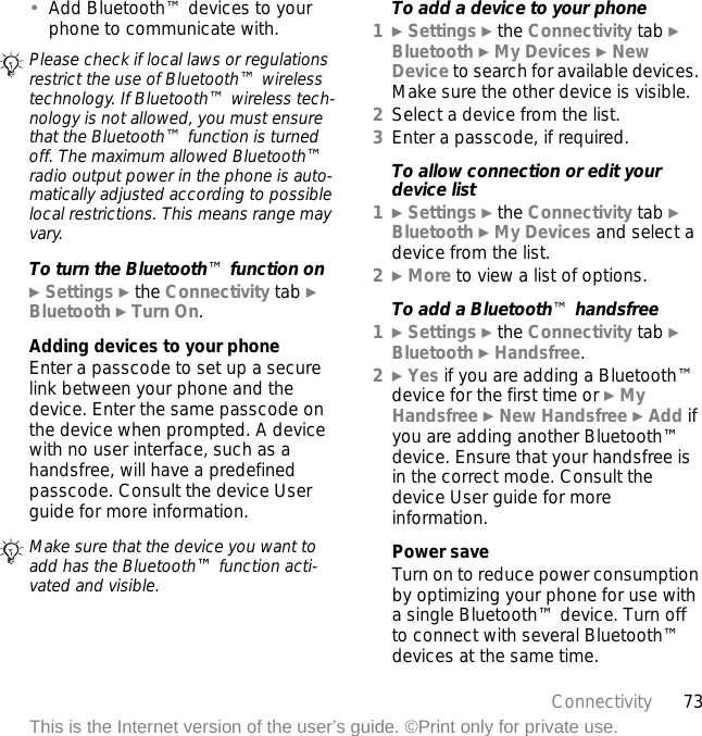 73ConnectivityThis is the Internet version of the user’s guide. ©Print only for private use.•Add Bluetooth™ devices to your phone to communicate with.To turn the Bluetooth™ function on} Settings } the Connectivity tab } Bluetooth } Turn On.Adding devices to your phoneEnter a passcode to set up a secure link between your phone and the device. Enter the same passcode on the device when prompted. A device with no user interface, such as a handsfree, will have a predefined passcode. Consult the device User guide for more information.To add a device to your phone1} Settings } the Connectivity tab } Bluetooth } My Devices } New Device to search for available devices. Make sure the other device is visible.2Select a device from the list.3Enter a passcode, if required.To allow connection or edit your device list1} Settings } the Connectivity tab } Bluetooth } My Devices and select a device from the list. 2} More to view a list of options. To add a Bluetooth™ handsfree1} Settings } the Connectivity tab } Bluetooth } Handsfree.2} Yes if you are adding a Bluetooth™ device for the first time or } My Handsfree } New Handsfree } Add if you are adding another Bluetooth™ device. Ensure that your handsfree is in the correct mode. Consult the device User guide for more information.Power saveTurn on to reduce power consumption by optimizing your phone for use with a single Bluetooth™ device. Turn off to connect with several Bluetooth™ devices at the same time.Please check if local laws or regulations restrict the use of Bluetooth™ wireless technology. If Bluetooth™ wireless tech-nology is not allowed, you must ensure that the Bluetooth™ function is turned off. The maximum allowed Bluetooth™ radio output power in the phone is auto-matically adjusted according to possible local restrictions. This means range may vary.Make sure that the device you want to add has the Bluetooth™ function acti-vated and visible.