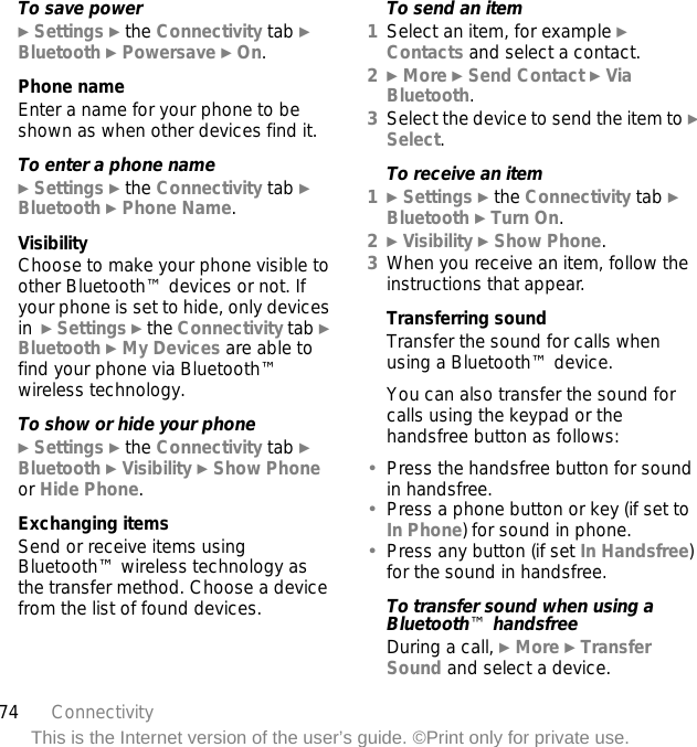 74 ConnectivityThis is the Internet version of the user’s guide. ©Print only for private use.To save power} Settings } the Connectivity tab } Bluetooth } Powersave } On.Phone nameEnter a name for your phone to be shown as when other devices find it.To enter a phone name} Settings } the Connectivity tab } Bluetooth } Phone Name.VisibilityChoose to make your phone visible to other Bluetooth™ devices or not. If your phone is set to hide, only devices in  } Settings } the Connectivity tab } Bluetooth } My Devices are able to find your phone via Bluetooth™ wireless technology.To show or hide your phone} Settings } the Connectivity tab } Bluetooth } Visibility } Show Phone or Hide Phone.Exchanging itemsSend or receive items using Bluetooth™ wireless technology as the transfer method. Choose a device from the list of found devices.To send an item1Select an item, for example } Contacts and select a contact.2} More } Send Contact } Via Bluetooth.3Select the device to send the item to } Select.To receive an item1} Settings } the Connectivity tab } Bluetooth } Turn On.2} Visibility } Show Phone.3When you receive an item, follow the instructions that appear.Transferring soundTransfer the sound for calls when using a Bluetooth™ device. You can also transfer the sound for calls using the keypad or the handsfree button as follows:•Press the handsfree button for sound in handsfree. •Press a phone button or key (if set to In Phone) for sound in phone.•Press any button (if set In Handsfree) for the sound in handsfree.To transfer sound when using a Bluetooth™ handsfreeDuring a call, } More } Transfer Sound and select a device.