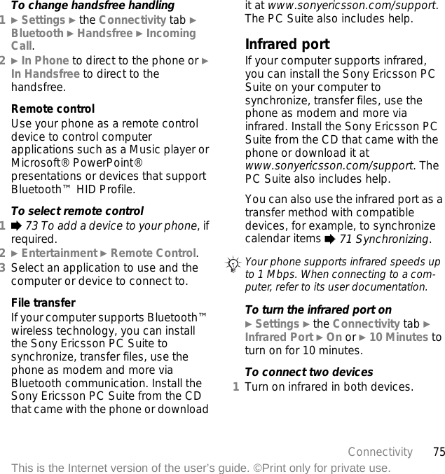 75ConnectivityThis is the Internet version of the user’s guide. ©Print only for private use.To change handsfree handling1} Settings } the Connectivity tab } Bluetooth } Handsfree } Incoming Call.2} In Phone to direct to the phone or } In Handsfree to direct to the handsfree.Remote controlUse your phone as a remote control device to control computer applications such as a Music player or Microsoft® PowerPoint® presentations or devices that support Bluetooth™ HID Profile.To select remote control1% 73 To add a device to your phone, if required.2} Entertainment } Remote Control.3Select an application to use and the computer or device to connect to.File transferIf your computer supports Bluetooth™ wireless technology, you can install the Sony Ericsson PC Suite to synchronize, transfer files, use the phone as modem and more via Bluetooth communication. Install the Sony Ericsson PC Suite from the CD that came with the phone or download it at www.sonyericsson.com/support. The PC Suite also includes help.Infrared portIf your computer supports infrared, you can install the Sony Ericsson PC Suite on your computer to synchronize, transfer files, use the phone as modem and more via infrared. Install the Sony Ericsson PC Suite from the CD that came with the phone or download it at www.sonyericsson.com/support. The PC Suite also includes help.You can also use the infrared port as a transfer method with compatible devices, for example, to synchronize calendar items % 71 Synchronizing.To turn the infrared port on} Settings } the Connectivity tab } Infrared Port } On or } 10 Minutes to turn on for 10 minutes.To connect two devices1Turn on infrared in both devices.Your phone supports infrared speeds up to 1 Mbps. When connecting to a com-puter, refer to its user documentation.