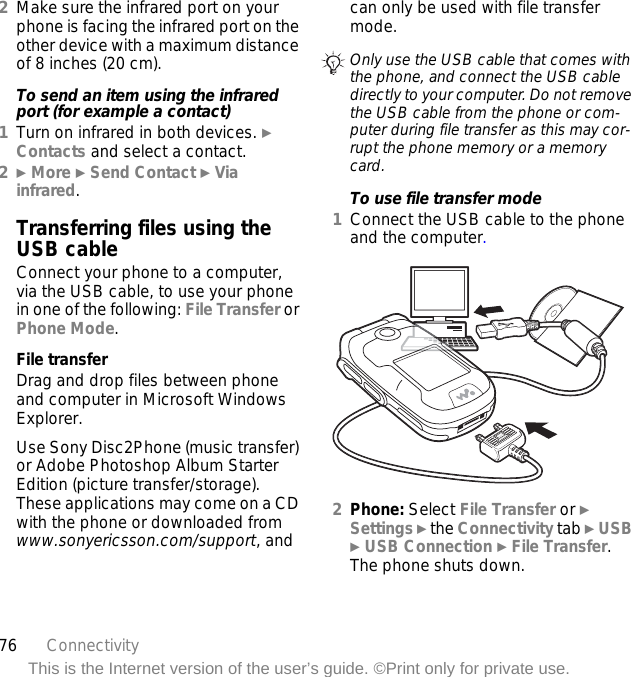 76 ConnectivityThis is the Internet version of the user’s guide. ©Print only for private use.2Make sure the infrared port on your phone is facing the infrared port on the other device with a maximum distance of 8 inches (20 cm).To send an item using the infrared port (for example a contact)1Turn on infrared in both devices. } Contacts and select a contact.2} More } Send Contact } Via infrared.Transferring files using the USB cableConnect your phone to a computer, via the USB cable, to use your phone in one of the following: File Transfer or Phone Mode.File transferDrag and drop files between phone and computer in Microsoft Windows Explorer.Use Sony Disc2Phone (music transfer) or Adobe Photoshop Album Starter Edition (picture transfer/storage). These applications may come on a CD with the phone or downloaded from www.sonyericsson.com/support, and can only be used with file transfer mode.To use file transfer mode1Connect the USB cable to the phone and the computer. 2Phone: Select File Transfer or } Settings } the Connectivity tab } USB } USB Connection } File Transfer. The phone shuts down.Only use the USB cable that comes with the phone, and connect the USB cable directly to your computer. Do not remove the USB cable from the phone or com-puter during file transfer as this may cor-rupt the phone memory or a memory card.