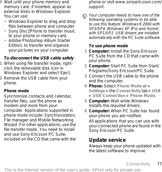 77ConnectivityThis is the Internet version of the user’s guide. ©Print only for private use.3Wait until your phone memory and memory card, if inserted, appear as external disks in Windows Explorer. You can use:•Windows Explorer to drag and drop files between phone and computer.•Sony Disc2Phone to transfer music to your phone or memory card.•Adobe Photoshop Album Starter Edition, to transfer and organize your pictures on your computer.To disconnect the USB cable safely1When using file transfer mode, right-click the removable disk icon in Windows Explorer and select Eject.2Remove the USB cable from your phone.Phone modeSynchronize contacts and calendar, transfer files, use the phone as modem and more from your computer. Applications supported in phone mode include: Synchronization, File manager and Mobile Networking Wizard. For other applications, use the file transfer mode. You need to install and use Sony Ericsson PC Suite, included on the CD that came with the phone or visit www.sonyericsson.com/support.To use phone mode1Computer: Install the Sony Ericsson PC Suite from the CD that came with your phone.2Computer: Start PC Suite from Start/Programs/Sony Ericsson/PC Suite.3Connect the USB cable to the phone and the computer.4Phone: Select Phone Mode or } Settings } the Connectivity tab } USB } USB Connection } Phone Mode.5Computer: Wait while Windows installs the required drivers.6Computer: When PC Suite has found your phone you are notified.All applications that you can use with your connected phone are found in the Sony Ericsson PC Suite.Update serviceAlways keep your phone updated with the latest software to improve Your computer needs to have one of the following operating systems to be able to use this feature: Windows® 2000 with SP3/SP4, Windows XP (Pro and Home) with SP1/SP2. USB drivers are installed automatically with the PC Suite software.