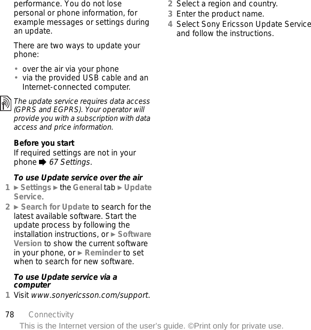 78 ConnectivityThis is the Internet version of the user’s guide. ©Print only for private use.performance. You do not lose personal or phone information, for example messages or settings during an update.There are two ways to update your phone:•over the air via your phone•via the provided USB cable and an Internet-connected computer.Before you startIf required settings are not in your phone % 67 Settings.To use Update service over the air1} Settings } the General tab } Update Service.2} Search for Update to search for the latest available software. Start the update process by following the installation instructions, or } Software Version to show the current software in your phone, or } Reminder to set when to search for new software.To use Update service via a computer1Visit www.sonyericsson.com/support.2Select a region and country.3Enter the product name.4Select Sony Ericsson Update Service and follow the instructions.The update service requires data access (GPRS and EGPRS). Your operator will provide you with a subscription with data access and price information.