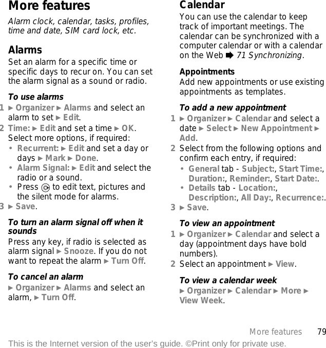 79More featuresThis is the Internet version of the user’s guide. ©Print only for private use.More featuresAlarm clock, calendar, tasks, profiles, time and date, SIM card lock, etc.AlarmsSet an alarm for a specific time or specific days to recur on. You can set the alarm signal as a sound or radio.To use alarms1} Organizer } Alarms and select an alarm to set } Edit.2Time: } Edit and set a time } OK. Select more options, if required:•Recurrent: } Edit and set a day or days } Mark } Done.•Alarm Signal: } Edit and select the radio or a sound.•Press   to edit text, pictures and the silent mode for alarms.3} Save.To turn an alarm signal off when it soundsPress any key, if radio is selected as alarm signal } Snooze. If you do not want to repeat the alarm } Turn Off.To cancel an alarm} Organizer } Alarms and select an alarm, } Turn Off.CalendarYou can use the calendar to keep track of important meetings. The calendar can be synchronized with a computer calendar or with a calendar on the Web % 71 Synchronizing.AppointmentsAdd new appointments or use existing appointments as templates.To add a new appointment1} Organizer } Calendar and select a date } Select } New Appointment } Add.2Select from the following options and confirm each entry, if required:•General tab - Subject:, Start Time:, Duration:, Reminder:, Start Date:.•Details tab - Location:, Description:, All Day:, Recurrence:.3} Save.To view an appointment1} Organizer } Calendar and select a day (appointment days have bold numbers).2Select an appointment } View.To view a calendar week} Organizer } Calendar } More } View Week.