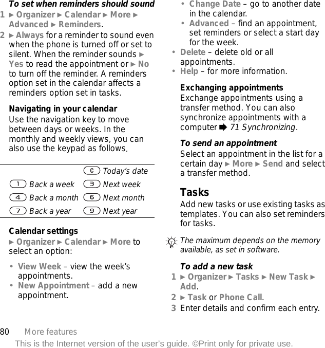 80 More featuresThis is the Internet version of the user’s guide. ©Print only for private use.To set when reminders should sound1} Organizer } Calendar } More } Advanced } Reminders.2} Always for a reminder to sound even when the phone is turned off or set to silent. When the reminder sounds } Yes to read the appointment or } No to turn off the reminder. A reminders option set in the calendar affects a reminders option set in tasks.Navigating in your calendarUse the navigation key to move between days or weeks. In the monthly and weekly views, you can also use the keypad as follows.Calendar settings} Organizer } Calendar } More to select an option:•View Week – view the week’s appointments.•New Appointment – add a new appointment.•Change Date – go to another date in the calendar.•Advanced – find an appointment, set reminders or select a start day for the week.•Delete – delete old or all appointments.•Help – for more information.Exchanging appointmentsExchange appointments using a transfer method. You can also synchronize appointments with a computer % 71 Synchronizing.To send an appointmentSelect an appointment in the list for a certain day } More } Send and select a transfer method.TasksAdd new tasks or use existing tasks as templates. You can also set reminders for tasks.To add a new task1} Organizer } Tasks } New Task } Add.2} Task or Phone Call.3Enter details and confirm each entry. Today’s date Back a week  Next week Back a month  Next month Back a year  Next yearThe maximum depends on the memory available, as set in software.