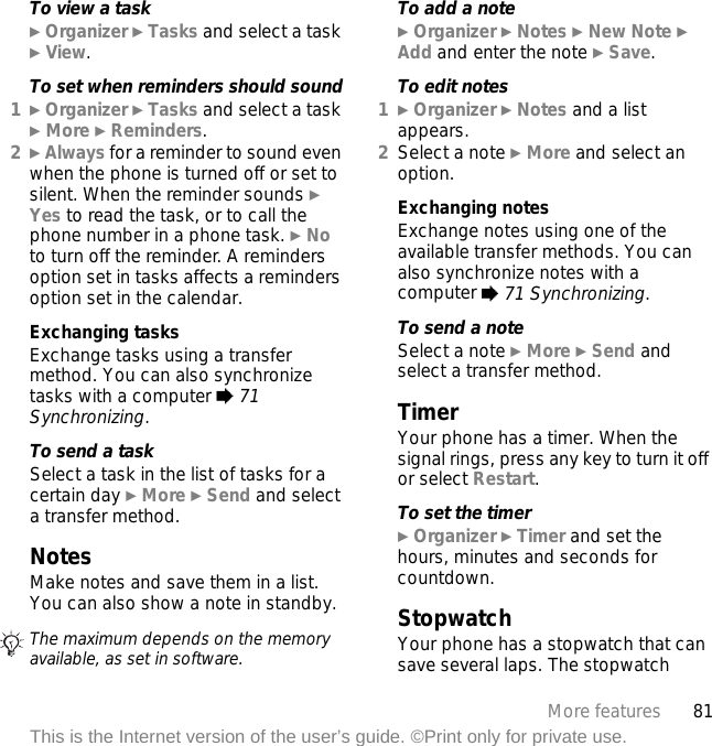 81More featuresThis is the Internet version of the user’s guide. ©Print only for private use.To view a task} Organizer } Tasks and select a task } View.To set when reminders should sound1} Organizer } Tasks and select a task } More } Reminders.2} Always for a reminder to sound even when the phone is turned off or set to silent. When the reminder sounds } Yes to read the task, or to call the phone number in a phone task. } No to turn off the reminder. A reminders option set in tasks affects a reminders option set in the calendar.Exchanging tasksExchange tasks using a transfer method. You can also synchronize tasks with a computer % 71 Synchronizing.To send a task Select a task in the list of tasks for a certain day } More } Send and select a transfer method.NotesMake notes and save them in a list. You can also show a note in standby.To add a note} Organizer } Notes } New Note } Add and enter the note } Save.To edit notes1} Organizer } Notes and a list appears.2Select a note } More and select an option.Exchanging notesExchange notes using one of the available transfer methods. You can also synchronize notes with a computer % 71 Synchronizing.To send a noteSelect a note } More } Send and select a transfer method.TimerYour phone has a timer. When the signal rings, press any key to turn it off or select Restart.To set the timer} Organizer } Timer and set the hours, minutes and seconds for countdown.StopwatchYour phone has a stopwatch that can save several laps. The stopwatch The maximum depends on the memory available, as set in software.