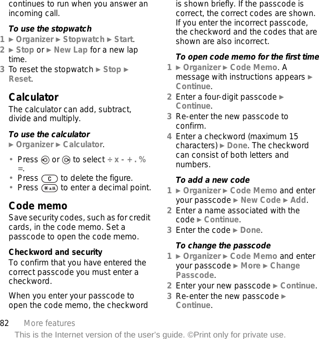 82 More featuresThis is the Internet version of the user’s guide. ©Print only for private use.continues to run when you answer an incoming call.To use the stopwatch1} Organizer } Stopwatch } Start.2} Stop or } New Lap for a new lap time.3To reset the stopwatch } Stop } Reset.CalculatorThe calculator can add, subtract, divide and multiply.To use the calculator} Organizer } Calculator.•Press   or   to select ÷ x - + . % =.•Press   to delete the figure.•Press   to enter a decimal point.Code memoSave security codes, such as for credit cards, in the code memo. Set a passcode to open the code memo.Checkword and securityTo confirm that you have entered the correct passcode you must enter a checkword.When you enter your passcode to open the code memo, the checkword is shown briefly. If the passcode is correct, the correct codes are shown. If you enter the incorrect passcode, the checkword and the codes that are shown are also incorrect.To open code memo for the first time1} Organizer } Code Memo. A message with instructions appears } Continue.2Enter a four-digit passcode } Continue.3Re-enter the new passcode to confirm.4Enter a checkword (maximum 15 characters) } Done. The checkword can consist of both letters and numbers.To add a new code1} Organizer } Code Memo and enter your passcode } New Code } Add.2Enter a name associated with the code } Continue.3Enter the code } Done.To change the passcode1} Organizer } Code Memo and enter your passcode } More } Change Passcode.2Enter your new passcode } Continue.3Re-enter the new passcode } Continue.