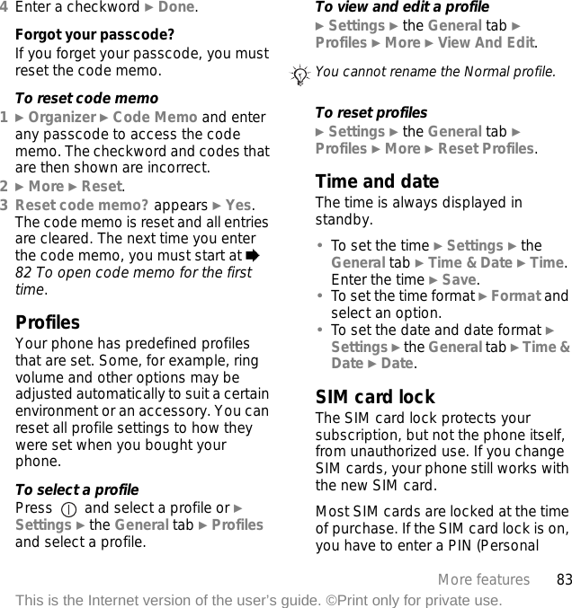 83More featuresThis is the Internet version of the user’s guide. ©Print only for private use.4Enter a checkword } Done.Forgot your passcode?If you forget your passcode, you must reset the code memo.To reset code memo1} Organizer } Code Memo and enter any passcode to access the code memo. The checkword and codes that are then shown are incorrect.2} More } Reset.3Reset code memo? appears } Yes. The code memo is reset and all entries are cleared. The next time you enter the code memo, you must start at % 82 To open code memo for the first time.ProfilesYour phone has predefined profiles that are set. Some, for example, ring volume and other options may be adjusted automatically to suit a certain environment or an accessory. You can reset all profile settings to how they were set when you bought your phone.To select a profilePress   and select a profile or } Settings } the General tab } Profiles and select a profile.To view and edit a profile} Settings } the General tab } Profiles } More } View And Edit.To reset profiles} Settings } the General tab } Profiles } More } Reset Profiles.Time and dateThe time is always displayed in standby.•To set the time } Settings } the General tab } Time &amp; Date } Time. Enter the time } Save.•To set the time format } Format and select an option.•To set the date and date format } Settings } the General tab } Time &amp; Date } Date.SIM card lockThe SIM card lock protects your subscription, but not the phone itself, from unauthorized use. If you change SIM cards, your phone still works with the new SIM card.Most SIM cards are locked at the time of purchase. If the SIM card lock is on, you have to enter a PIN (Personal You cannot rename the Normal profile.