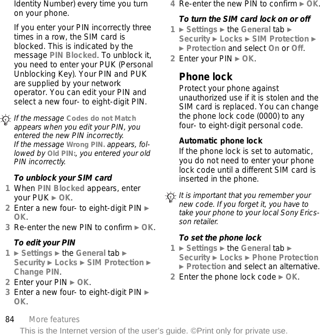 84 More featuresThis is the Internet version of the user’s guide. ©Print only for private use.Identity Number) every time you turn on your phone.If you enter your PIN incorrectly three times in a row, the SIM card is blocked. This is indicated by the message PIN Blocked. To unblock it, you need to enter your PUK (Personal Unblocking Key). Your PIN and PUK are supplied by your network operator. You can edit your PIN and select a new four- to eight-digit PIN.To unblock your SIM card1When PIN Blocked appears, enter your PUK } OK.2Enter a new four- to eight-digit PIN } OK.3Re-enter the new PIN to confirm } OK.To edit your PIN1} Settings } the General tab } Security } Locks } SIM Protection } Change PIN.2Enter your PIN } OK.3Enter a new four- to eight-digit PIN } OK.4Re-enter the new PIN to confirm } OK.To turn the SIM card lock on or off1} Settings } the General tab }Security } Locks } SIM Protection } } Protection and select On or Off.2Enter your PIN } OK.Phone lockProtect your phone against unauthorized use if it is stolen and the SIM card is replaced. You can change the phone lock code (0000) to any four- to eight-digit personal code.Automatic phone lockIf the phone lock is set to automatic, you do not need to enter your phone lock code until a different SIM card is inserted in the phone.To set the phone lock1} Settings } the General tab }Security } Locks } Phone Protection } Protection and select an alternative.2Enter the phone lock code } OK.If the message Codes do not Match appears when you edit your PIN, you entered the new PIN incorrectly.If the message Wrong PIN. appears, fol-lowed by Old PIN:, you entered your old PIN incorrectly.It is important that you remember your new code. If you forget it, you have to take your phone to your local Sony Erics-son retailer.