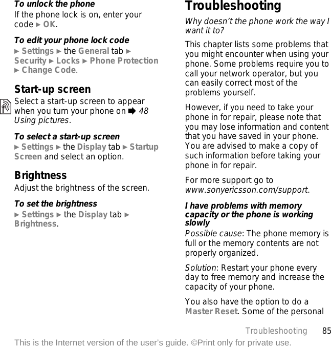 85TroubleshootingThis is the Internet version of the user’s guide. ©Print only for private use.To unlock the phoneIf the phone lock is on, enter your code } OK.To edit your phone lock code} Settings } the General tab }Security } Locks } Phone Protection } Change Code.Start-up screenSelect a start-up screen to appear when you turn your phone on % 48 Using pictures.To select a start-up screen} Settings } the Display tab } Startup Screen and select an option.BrightnessAdjust the brightness of the screen.To set the brightness} Settings } the Display tab } Brightness.TroubleshootingWhy doesn’t the phone work the way I want it to?This chapter lists some problems that you might encounter when using your phone. Some problems require you to call your network operator, but you can easily correct most of the problems yourself.However, if you need to take your phone in for repair, please note that you may lose information and content that you have saved in your phone. You are advised to make a copy of such information before taking your phone in for repair. For more support go to www.sonyericsson.com/support.I have problems with memory capacity or the phone is working slowlyPossible cause: The phone memory is full or the memory contents are not properly organized.Solution: Restart your phone every day to free memory and increase the capacity of your phone.You also have the option to do a Master Reset. Some of the personal 