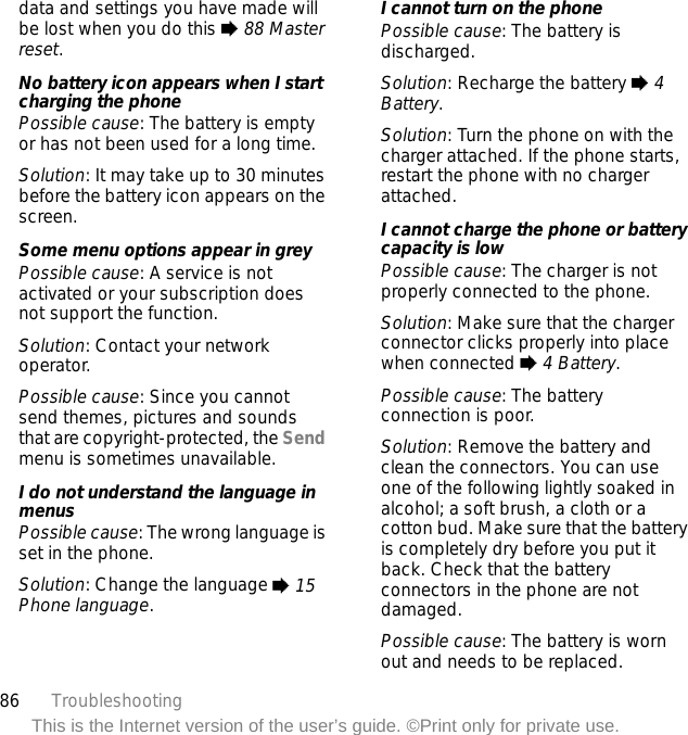 86 TroubleshootingThis is the Internet version of the user’s guide. ©Print only for private use.data and settings you have made will be lost when you do this % 88 Master reset.No battery icon appears when I start charging the phonePossible cause: The battery is empty or has not been used for a long time.Solution: It may take up to 30 minutes before the battery icon appears on the screen.Some menu options appear in greyPossible cause: A service is not activated or your subscription does not support the function.Solution: Contact your network operator.Possible cause: Since you cannot send themes, pictures and sounds that are copyright-protected, the Send menu is sometimes unavailable.I do not understand the language in menusPossible cause: The wrong language is set in the phone.Solution: Change the language % 15 Phone language.I cannot turn on the phonePossible cause: The battery is discharged.Solution: Recharge the battery % 4 Battery.Solution: Turn the phone on with the charger attached. If the phone starts, restart the phone with no charger attached.I cannot charge the phone or battery capacity is lowPossible cause: The charger is not properly connected to the phone.Solution: Make sure that the charger connector clicks properly into place when connected % 4 Battery.Possible cause: The battery connection is poor.Solution: Remove the battery and clean the connectors. You can use one of the following lightly soaked in alcohol; a soft brush, a cloth or a cotton bud. Make sure that the battery is completely dry before you put it back. Check that the battery connectors in the phone are not damaged.Possible cause: The battery is worn out and needs to be replaced.