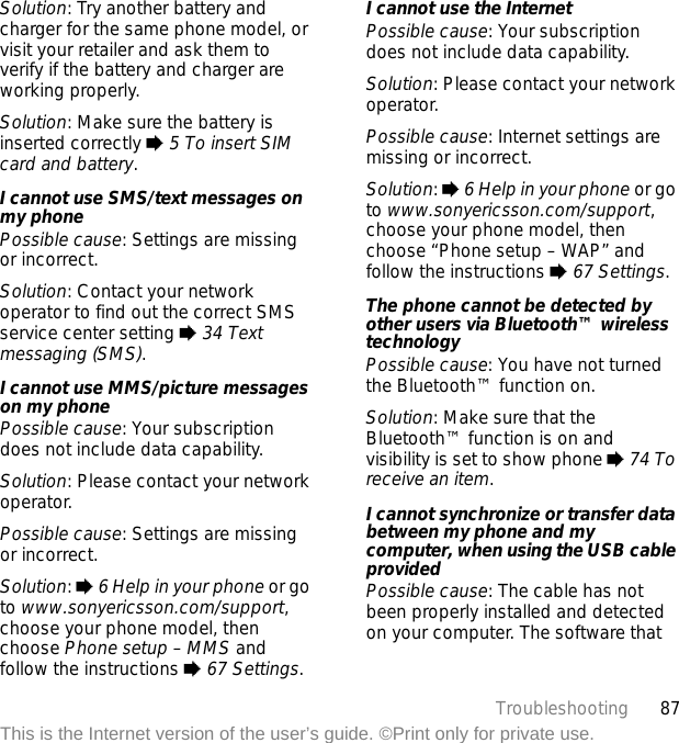 87TroubleshootingThis is the Internet version of the user’s guide. ©Print only for private use.Solution: Try another battery and charger for the same phone model, or visit your retailer and ask them to verify if the battery and charger are working properly.Solution: Make sure the battery is inserted correctly % 5 To insert SIM card and battery.I cannot use SMS/text messages on my phonePossible cause: Settings are missing or incorrect.Solution: Contact your network operator to find out the correct SMS service center setting % 34 Text messaging (SMS).I cannot use MMS/picture messages on my phonePossible cause: Your subscription does not include data capability.Solution: Please contact your network operator.Possible cause: Settings are missing or incorrect.Solution: % 6 Help in your phone or go to www.sonyericsson.com/support, choose your phone model, then choose Phone setup – MMS and follow the instructions % 67 Settings. I cannot use the InternetPossible cause: Your subscription does not include data capability.Solution: Please contact your network operator.Possible cause: Internet settings are missing or incorrect.Solution: % 6 Help in your phone or go to www.sonyericsson.com/support, choose your phone model, then choose “Phone setup – WAP” and follow the instructions % 67 Settings. The phone cannot be detected by other users via Bluetooth™ wireless technologyPossible cause: You have not turned the Bluetooth™ function on.Solution: Make sure that the Bluetooth™ function is on and visibility is set to show phone % 74 To receive an item.I cannot synchronize or transfer data between my phone and my computer, when using the USB cable providedPossible cause: The cable has not been properly installed and detected on your computer. The software that 