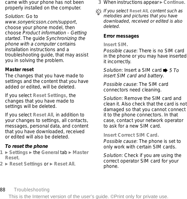 88 TroubleshootingThis is the Internet version of the user’s guide. ©Print only for private use.came with your phone has not been properly installed on the computer.Solution: Go to www.sonyericsson.com/support, choose your phone model, then choose Product information - Getting started. The guide Synchronizing the phone with a computer contains installation instructions and a troubleshooting guide, that may assist you in solving the problem.Master resetThe changes that you have made to settings and the content that you have added or edited, will be deleted.If you select Reset Settings, the changes that you have made to settings will be deleted.If you select Reset All, in addition to your changes to settings, all contacts, messages, personal data, and content that you have downloaded, received or edited will also be deleted.To reset the phone1} Settings } the General tab } Master Reset.2} Reset Settings or } Reset All.3When instructions appear } Continue.   Error messagesInsert SIM.Possible cause: There is no SIM card in the phone or you may have inserted it incorrectly.Solution: Insert a SIM card % 5 To insert SIM card and battery.Possible cause: The SIM card connectors need cleaning.Solution: Remove the SIM card and clean it. Also check that the card is not damaged so that you cannot connect it to the phone connectors. In that case, contact your network operator to ask for a new SIM card.Insert Correct SIM Card. Possible cause: The phone is set to only work with certain SIM cards.Solution: Check if you are using the correct operator SIM card for your phone.If you select Reset All, content such as melodies and pictures that you have downloaded, received or edited is also deleted.