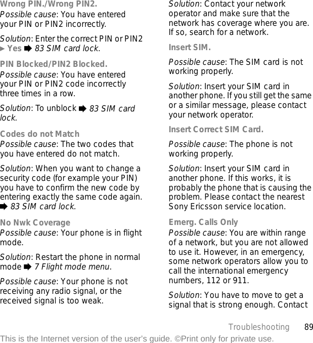 89TroubleshootingThis is the Internet version of the user’s guide. ©Print only for private use.Wrong PIN./Wrong PIN2.Possible cause: You have entered your PIN or PIN2 incorrectly.Solution: Enter the correct PIN or PIN2 } Yes % 83 SIM card lock.PIN Blocked/PIN2 Blocked.Possible cause: You have entered your PIN or PIN2 code incorrectly three times in a row.Solution: To unblock % 83 SIM card lock.Codes do not MatchPossible cause: The two codes that you have entered do not match.Solution: When you want to change a security code (for example your PIN) you have to confirm the new code by entering exactly the same code again. % 83 SIM card lock.No Nwk CoveragePossible cause: Your phone is in flight mode.Solution: Restart the phone in normal mode % 7 Flight mode menu.Possible cause: Your phone is not receiving any radio signal, or the received signal is too weak.Solution: Contact your network operator and make sure that the network has coverage where you are. If so, search for a network.Insert SIM.Possible cause: The SIM card is not working properly.Solution: Insert your SIM card in another phone. If you still get the same or a similar message, please contact your network operator.Insert Correct SIM Card.Possible cause: The phone is not working properly.Solution: Insert your SIM card in another phone. If this works, it is probably the phone that is causing the problem. Please contact the nearest Sony Ericsson service location.Emerg. Calls OnlyPossible cause: You are within range of a network, but you are not allowed to use it. However, in an emergency, some network operators allow you to call the international emergency numbers, 112 or 911.Solution: You have to move to get a signal that is strong enough. Contact 