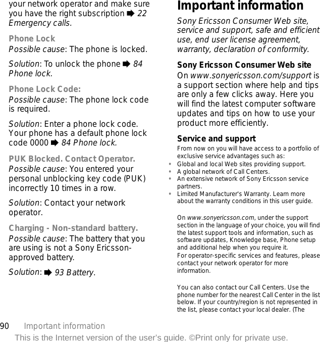 90 Important informationThis is the Internet version of the user’s guide. ©Print only for private use.your network operator and make sure you have the right subscription % 22 Emergency calls.Phone LockPossible cause: The phone is locked.Solution: To unlock the phone % 84 Phone lock.Phone Lock Code:Possible cause: The phone lock code is required.Solution: Enter a phone lock code. Your phone has a default phone lock code 0000 % 84 Phone lock.PUK Blocked. Contact Operator.Possible cause: You entered your personal unblocking key code (PUK) incorrectly 10 times in a row.Solution: Contact your network operator.Charging - Non-standard battery.Possible cause: The battery that you are using is not a Sony Ericsson-approved battery.Solution: % 93 Battery.Important informationSony Ericsson Consumer Web site, service and support, safe and efficient use, end user license agreement, warranty, declaration of conformity.Sony Ericsson Consumer Web siteOn www.sonyericsson.com/support is a support section where help and tips are only a few clicks away. Here you will find the latest computer software updates and tips on how to use your product more efficiently.Service and supportFrom now on you will have access to a portfolio of exclusive service advantages such as:•Global and local Web sites providing support.•A global network of Call Centers.•An extensive network of Sony Ericsson service partners.•Limited Manufacturer&apos;s Warranty. Learn more about the warranty conditions in this user guide.On www.sonyericsson.com, under the support section in the language of your choice, you will find the latest support tools and information, such as software updates, Knowledge base, Phone setup and additional help when you require it.For operator-specific services and features, please contact your network operator for more information.You can also contact our Call Centers. Use the phone number for the nearest Call Center in the list below. If your country/region is not represented in the list, please contact your local dealer. (The 