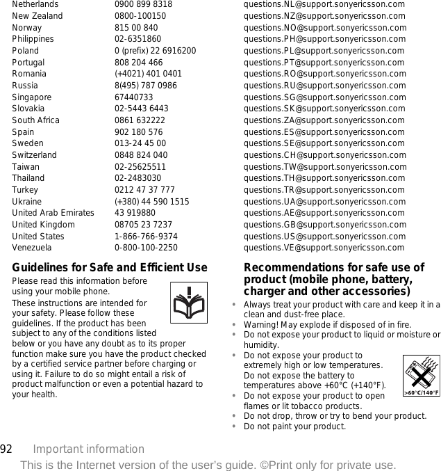 92 Important informationThis is the Internet version of the user’s guide. ©Print only for private use.Netherlands 0900 899 8318 questions.NL@support.sonyericsson.comNew Zealand 0800-100150 questions.NZ@support.sonyericsson.comNorway 815 00 840 questions.NO@support.sonyericsson.comPhilippines 02-6351860 questions.PH@support.sonyericsson.comPoland 0 (prefix) 22 6916200 questions.PL@support.sonyericsson.comPortugal 808 204 466 questions.PT@support.sonyericsson.comRomania (+4021) 401 0401 questions.RO@support.sonyericsson.comRussia 8(495) 787 0986  questions.RU@support.sonyericsson.comSingapore 67440733 questions.SG@support.sonyericsson.comSlovakia 02-5443 6443 questions.SK@support.sonyericsson.comSouth Africa 0861 632222 questions.ZA@support.sonyericsson.comSpain 902 180 576 questions.ES@support.sonyericsson.comSweden 013-24 45 00 questions.SE@support.sonyericsson.comSwitzerland 0848 824 040 questions.CH@support.sonyericsson.comTaiwan 02-25625511 questions.TW@support.sonyericsson.comThailand 02-2483030 questions.TH@support.sonyericsson.comTurkey 0212 47 37 777 questions.TR@support.sonyericsson.comUkraine (+380) 44 590 1515 questions.UA@support.sonyericsson.com United Arab Emirates 43 919880 questions.AE@support.sonyericsson.comUnited Kingdom 08705 23 7237 questions.GB@support.sonyericsson.comUnited States 1-866-766-9374 questions.US@support.sonyericsson.comVenezuela 0-800-100-2250 questions.VE@support.sonyericsson.comGuidelines for Safe and Efficient UsePlease read this information before using your mobile phone.These instructions are intended for your safety. Please follow these guidelines. If the product has been subject to any of the conditions listed below or you have any doubt as to its proper function make sure you have the product checked by a certified service partner before charging or using it. Failure to do so might entail a risk of product malfunction or even a potential hazard to your health.Recommendations for safe use of product (mobile phone, battery, charger and other accessories)•Always treat your product with care and keep it in a clean and dust-free place.•Warning! May explode if disposed of in fire.•Do not expose your product to liquid or moisture or humidity.•Do not expose your product to extremely high or low temperatures. Do not expose the battery to temperatures above +60°C (+140°F).•Do not expose your product to open flames or lit tobacco products.•Do not drop, throw or try to bend your product.•Do not paint your product.