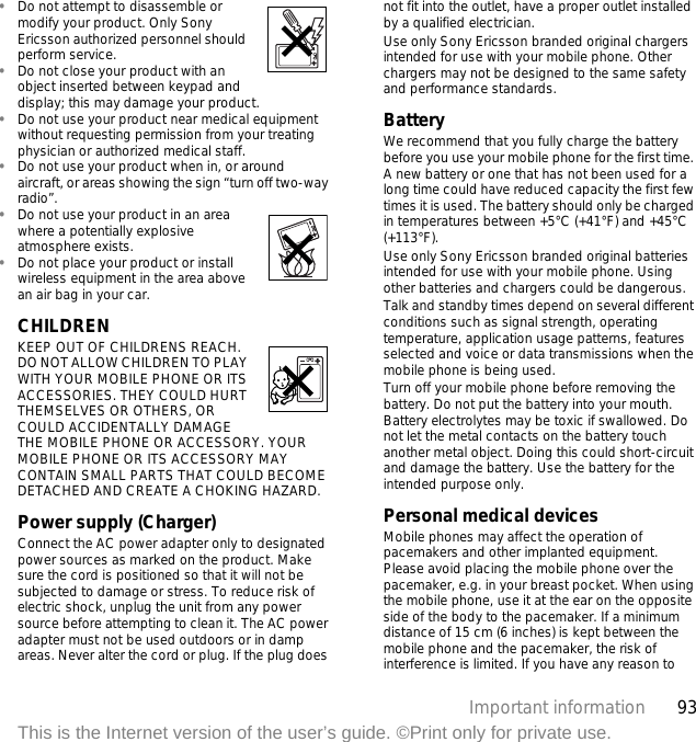93Important informationThis is the Internet version of the user’s guide. ©Print only for private use.•Do not attempt to disassemble or modify your product. Only Sony Ericsson authorized personnel should perform service. •Do not close your product with an object inserted between keypad and display; this may damage your product. •Do not use your product near medical equipment without requesting permission from your treating physician or authorized medical staff.•Do not use your product when in, or around aircraft, or areas showing the sign “turn off two-way radio”.•Do not use your product in an area where a potentially explosive atmosphere exists.•Do not place your product or install wireless equipment in the area above an air bag in your car.CHILDREN KEEP OUT OF CHILDRENS REACH. DO NOT ALLOW CHILDREN TO PLAY WITH YOUR MOBILE PHONE OR ITS ACCESSORIES. THEY COULD HURT THEMSELVES OR OTHERS, OR COULD ACCIDENTALLY DAMAGE THE MOBILE PHONE OR ACCESSORY. YOUR MOBILE PHONE OR ITS ACCESSORY MAY CONTAIN SMALL PARTS THAT COULD BECOME DETACHED AND CREATE A CHOKING HAZARD.Power supply (Charger)Connect the AC power adapter only to designated power sources as marked on the product. Make sure the cord is positioned so that it will not be subjected to damage or stress. To reduce risk of electric shock, unplug the unit from any power source before attempting to clean it. The AC power adapter must not be used outdoors or in damp areas. Never alter the cord or plug. If the plug does not fit into the outlet, have a proper outlet installed by a qualified electrician. Use only Sony Ericsson branded original chargers intended for use with your mobile phone. Other chargers may not be designed to the same safety and performance standards. BatteryWe recommend that you fully charge the battery before you use your mobile phone for the first time. A new battery or one that has not been used for a long time could have reduced capacity the first few times it is used. The battery should only be charged in temperatures between +5°C (+41°F) and +45°C (+113°F).Use only Sony Ericsson branded original batteries intended for use with your mobile phone. Using other batteries and chargers could be dangerous.Talk and standby times depend on several different conditions such as signal strength, operating temperature, application usage patterns, features selected and voice or data transmissions when the mobile phone is being used. Turn off your mobile phone before removing the battery. Do not put the battery into your mouth. Battery electrolytes may be toxic if swallowed. Do not let the metal contacts on the battery touch another metal object. Doing this could short-circuit and damage the battery. Use the battery for the intended purpose only.Personal medical devicesMobile phones may affect the operation of pacemakers and other implanted equipment. Please avoid placing the mobile phone over the pacemaker, e.g. in your breast pocket. When using the mobile phone, use it at the ear on the opposite side of the body to the pacemaker. If a minimum distance of 15 cm (6 inches) is kept between the mobile phone and the pacemaker, the risk of interference is limited. If you have any reason to 
