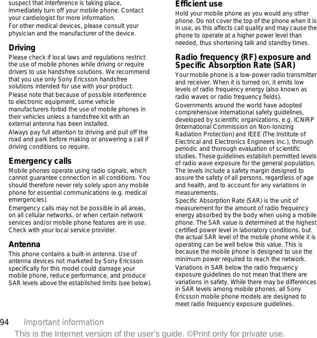94 Important informationThis is the Internet version of the user’s guide. ©Print only for private use.suspect that interference is taking place, immediately turn off your mobile phone. Contact your cardiologist for more information.For other medical devices, please consult your physician and the manufacturer of the device.DrivingPlease check if local laws and regulations restrict the use of mobile phones while driving or require drivers to use handsfree solutions. We recommend that you use only Sony Ericsson handsfree solutions intended for use with your product. Please note that because of possible interference to electronic equipment, some vehicle manufacturers forbid the use of mobile phones in their vehicles unless a handsfree kit with an external antenna has been installed.Always pay full attention to driving and pull off the road and park before making or answering a call if driving conditions so require.Emergency callsMobile phones operate using radio signals, which cannot guarantee connection in all conditions. You should therefore never rely solely upon any mobile phone for essential communications (e.g. medical emergencies).Emergency calls may not be possible in all areas, on all cellular networks, or when certain network services and/or mobile phone features are in use. Check with your local service provider.AntennaThis phone contains a built-in antenna. Use of antenna devices not marketed by Sony Ericsson specifically for this model could damage your mobile phone, reduce performance, and produce SAR levels above the established limits (see below).Efficient useHold your mobile phone as you would any other phone. Do not cover the top of the phone when it is in use, as this affects call quality and may cause the phone to operate at a higher power level than needed, thus shortening talk and standby times.Radio frequency (RF) exposure and Specific Absorption Rate (SAR)Your mobile phone is a low-power radio transmitter and receiver. When it is turned on, it emits low levels of radio frequency energy (also known as radio waves or radio frequency fields).Governments around the world have adopted comprehensive international safety guidelines, developed by scientific organizations, e.g. ICNIRP (International Commission on Non-Ionizing Radiation Protection) and IEEE (The Institute of Electrical and Electronics Engineers Inc.), through periodic and thorough evaluation of scientific studies. These guidelines establish permitted levels of radio wave exposure for the general population. The levels include a safety margin designed to assure the safety of all persons, regardless of age and health, and to account for any variations in measurements.Specific Absorption Rate (SAR) is the unit of measurement for the amount of radio frequency energy absorbed by the body when using a mobile phone. The SAR value is determined at the highest certified power level in laboratory conditions, but the actual SAR level of the mobile phone while it is operating can be well below this value. This is because the mobile phone is designed to use the minimum power required to reach the network.Variations in SAR below the radio frequency exposure guidelines do not mean that there are variations in safety. While there may be differences in SAR levels among mobile phones, all Sony Ericsson mobile phone models are designed to meet radio frequency exposure guidelines.