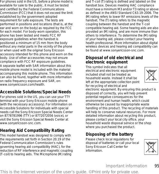 95Important informationThis is the Internet version of the user’s guide. ©Print only for private use.For phones sold in the US, before a phone model is available for sale to the public, it must be tested and certified by the Federal Communications Commission (FCC) that it does not exceed the limit established by the government-adopted requirement for safe exposure. The tests are performed in positions and locations (that is, at the ear and worn on the body) as required by the FCC for each model. For body-worn operation, this phone has been tested and meets FCC RF exposure guidelines when the handset is positioned a minimum of 15 mm from the body without any metal parts in the vicinity of the phone or when used with the original Sony Ericsson accessory intended for this phone and worn on the body. Use of other accessories may not ensure compliance with FCC RF exposure guidelines.A separate leaflet with SAR information about this mobile phone model is included with the material accompanying this mobile phone. This information can also be found, together with more information on radio frequency exposure and SAR, on: www.sonyericsson.com/health.Accessible Solutions/Special NeedsFor phones sold in the US, you can use your TTY terminal with your Sony Ericsson mobile phone (with the necessary accessory). For information on Accessible Solutions for individuals with special needs call the Sony Ericsson Special Needs Center on 8778781996 (TTY) or 8772072056 (voice), or visit the Sony Ericsson Special Needs Center at www.sonyericsson-snc.com.Hearing Aid Compatibility RatingThis model handset was designed to comply with the requirements set forth in Section 20.19 of the Federal Communication Commission&apos;s rules governing hearing aid compatibility (HAC), for the reduction of RF interference and magnetic coupling (T-coil) to hearing aids. The Microphone (M) rating and T-coil (T) rating is defined and labeled on the handset box. Devices meeting HAC compliance must have a minimum M3 and/or T3 rating or above as defined in the ANSI Standard C63.19-2006. The (M) rating refers to lower RF emissions levels of the handset. The (T) rating refers to the magnetic coupling between the handset and the T-coil compatible hearing aid. Some hearing aids are also provided an (M) rating, and are more immune than others to interference. To determine the (M) rating of your hearing aid, please contact your hearing health professional. More information about digital wireless devices and hearing aid compatibility can be found at www.sonyericsson-snc.com.Disposal of old electrical and electronic equipment This symbol indicates that all electrical and electronic equipment included shall not be treated as household waste. Instead it shall be left at the appropriate collection point for recycling of electrical and electronic equipment. By ensuring this product is disposed of correctly, you will help prevent potential negative consequences for the environment and human health, which could otherwise be caused by inappropriate waste handling of this product. The recycling of materials will help to conserve natural resources. For more detailed information about recycling this product, please contact your local city office, your household waste disposal service or the shop where you purchased the product.Disposing of the battery Please check local regulations for disposal of batteries or call your local Sony Ericsson Call Center for information.