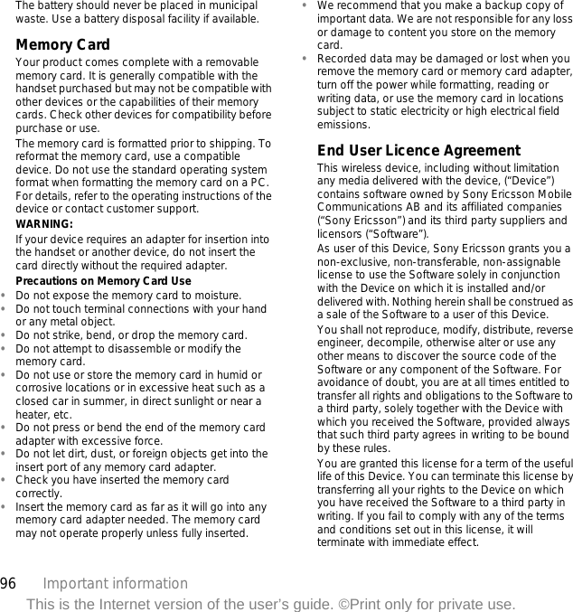 96 Important informationThis is the Internet version of the user’s guide. ©Print only for private use.The battery should never be placed in municipal waste. Use a battery disposal facility if available. Memory CardYour product comes complete with a removable memory card. It is generally compatible with the handset purchased but may not be compatible with other devices or the capabilities of their memory cards. Check other devices for compatibility before purchase or use.The memory card is formatted prior to shipping. To reformat the memory card, use a compatible device. Do not use the standard operating system format when formatting the memory card on a PC. For details, refer to the operating instructions of the device or contact customer support.WARNING:If your device requires an adapter for insertion into the handset or another device, do not insert the card directly without the required adapter.Precautions on Memory Card Use•Do not expose the memory card to moisture.•Do not touch terminal connections with your hand or any metal object.•Do not strike, bend, or drop the memory card.•Do not attempt to disassemble or modify the memory card.•Do not use or store the memory card in humid or corrosive locations or in excessive heat such as a closed car in summer, in direct sunlight or near a heater, etc.•Do not press or bend the end of the memory card adapter with excessive force.•Do not let dirt, dust, or foreign objects get into the insert port of any memory card adapter.•Check you have inserted the memory card correctly.•Insert the memory card as far as it will go into any memory card adapter needed. The memory card may not operate properly unless fully inserted.•We recommend that you make a backup copy of important data. We are not responsible for any loss or damage to content you store on the memory card.•Recorded data may be damaged or lost when you remove the memory card or memory card adapter, turn off the power while formatting, reading or writing data, or use the memory card in locations subject to static electricity or high electrical field emissions.End User Licence AgreementThis wireless device, including without limitation any media delivered with the device, (“Device”) contains software owned by Sony Ericsson Mobile Communications AB and its affiliated companies (“Sony Ericsson”) and its third party suppliers and licensors (“Software”).As user of this Device, Sony Ericsson grants you a non-exclusive, non-transferable, non-assignable license to use the Software solely in conjunction with the Device on which it is installed and/or delivered with. Nothing herein shall be construed as a sale of the Software to a user of this Device.You shall not reproduce, modify, distribute, reverse engineer, decompile, otherwise alter or use any other means to discover the source code of the Software or any component of the Software. For avoidance of doubt, you are at all times entitled to transfer all rights and obligations to the Software to a third party, solely together with the Device with which you received the Software, provided always that such third party agrees in writing to be bound by these rules.You are granted this license for a term of the useful life of this Device. You can terminate this license by transferring all your rights to the Device on which you have received the Software to a third party in writing. If you fail to comply with any of the terms and conditions set out in this license, it will terminate with immediate effect.