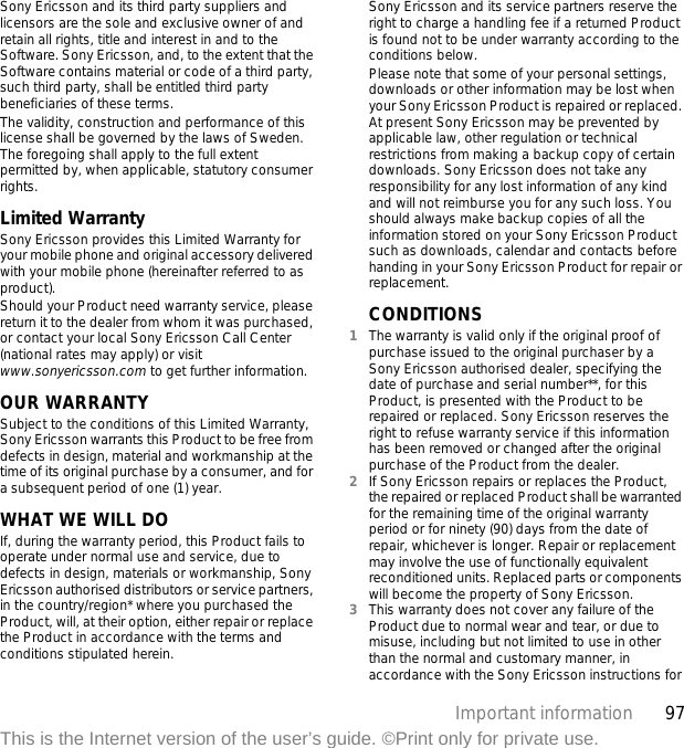 97Important informationThis is the Internet version of the user’s guide. ©Print only for private use.Sony Ericsson and its third party suppliers and licensors are the sole and exclusive owner of and retain all rights, title and interest in and to the Software. Sony Ericsson, and, to the extent that the Software contains material or code of a third party, such third party, shall be entitled third party beneficiaries of these terms.The validity, construction and performance of this license shall be governed by the laws of Sweden. The foregoing shall apply to the full extent permitted by, when applicable, statutory consumer rights.Limited WarrantySony Ericsson provides this Limited Warranty for your mobile phone and original accessory delivered with your mobile phone (hereinafter referred to as product).Should your Product need warranty service, please return it to the dealer from whom it was purchased, or contact your local Sony Ericsson Call Center (national rates may apply) or visit www.sonyericsson.com to get further information. OUR WARRANTYSubject to the conditions of this Limited Warranty, Sony Ericsson warrants this Product to be free from defects in design, material and workmanship at the time of its original purchase by a consumer, and for a subsequent period of one (1) year.WHAT WE WILL DOIf, during the warranty period, this Product fails to operate under normal use and service, due to defects in design, materials or workmanship, Sony Ericsson authorised distributors or service partners, in the country/region* where you purchased the Product, will, at their option, either repair or replace the Product in accordance with the terms and conditions stipulated herein.Sony Ericsson and its service partners reserve the right to charge a handling fee if a returned Product is found not to be under warranty according to the conditions below.Please note that some of your personal settings, downloads or other information may be lost when your Sony Ericsson Product is repaired or replaced. At present Sony Ericsson may be prevented by applicable law, other regulation or technical restrictions from making a backup copy of certain downloads. Sony Ericsson does not take any responsibility for any lost information of any kind and will not reimburse you for any such loss. You should always make backup copies of all the information stored on your Sony Ericsson Product such as downloads, calendar and contacts before handing in your Sony Ericsson Product for repair or replacement.CONDITIONS1The warranty is valid only if the original proof of purchase issued to the original purchaser by a Sony Ericsson authorised dealer, specifying the date of purchase and serial number**, for this Product, is presented with the Product to be repaired or replaced. Sony Ericsson reserves the right to refuse warranty service if this information has been removed or changed after the original purchase of the Product from the dealer. 2If Sony Ericsson repairs or replaces the Product, the repaired or replaced Product shall be warranted for the remaining time of the original warranty period or for ninety (90) days from the date of repair, whichever is longer. Repair or replacement may involve the use of functionally equivalent reconditioned units. Replaced parts or components will become the property of Sony Ericsson.3This warranty does not cover any failure of the Product due to normal wear and tear, or due to misuse, including but not limited to use in other than the normal and customary manner, in accordance with the Sony Ericsson instructions for 